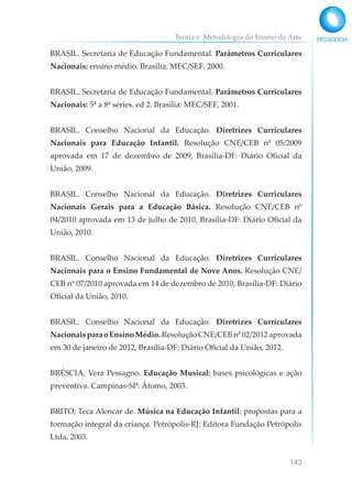 Teoria e Metodologia do Ensino da Arte
143
BRASIL. Secretaria de Educação Fundamental. Parâmetros Curriculares
Nacionais: ensino médio. Brasília: MEC/SEF, 2000.
BRASIL. Secretaria de Educação Fundamental. Parâmetros Curriculares
Nacionais: 5ª a 8ª séries. ed 2. Brasília: MEC/SEF, 2001.
BRASIL. Conselho Nacional da Educação. Diretrizes Curriculares
Nacionais para Educação Infantil. Resolução CNE/CEB nº 05/2009
aprovada em 17 de dezembro de 2009, Brasília-DF: Diário Oficial da
União, 2009.
BRASIL. Conselho Nacional da Educação. Diretrizes Curriculares
Nacionais Gerais para a Educação Básica. Resolução CNE/CEB nº
04/2010 aprovada em 13 de julho de 2010, Brasília-DF: Diário Oficial da
União, 2010.
BRASIL. Conselho Nacional da Educação. Diretrizes Curriculares
Nacionais para o Ensino Fundamental de Nove Anos. Resolução CNE/
CEB nº 07/2010 aprovada em 14 de dezembro de 2010, Brasília-DF: Diário
Oficial da União, 2010.
BRASIL. Conselho Nacional da Educação. Diretrizes Curriculares
Nacionais para o Ensino Médio. Resolução CNE/CEB nº 02/2012 aprovada
em 30 de janeiro de 2012, Brasília-DF: Diário Oficial da União, 2012.
BRÉSCIA, Vera Pessagno. Educação Musical: bases psicológicas e ação
preventiva. Campinas-SP: Átomo, 2003.
BRITO, Teca Alencar de. Música na Educação Infantil: propostas para a
formação integral da criança. Petrópolis-RJ: Editora Fundação Petrópolis
Ltda, 2003.
 