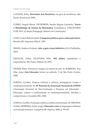 Nájela Tavares Ujiie
144
CANTON, Kátia. Novíssima Arte Brasileira: um guia de tendências. São
Paulo: Iluminuras, 2000.
CORSO, Angela Maria; PIETROBON, Sandra Regina Gardacho. Teoria
e Metodologia do Ensino da Matemática. Guarapuava: UNICENTRO/
UAB, 2012. (Coleção Pedagogia: Saberes em Construção).
CURY, Carlos Roberto Jamil. Categorias políticas para a educação básica.
Brasília-DF: Imprensa Oficial, 1997.
DIXON, Andrew Graham. Arte, o guia visual definitivo. [S.l.]: Publifolha,
2012.
DELEUZE, Gilles; GUATTARI, Félix. Mil plâtos: capitalismo e
esquisofrenia. São Paulo: Editora 34, 1995.
EISNER, Elliot. Estrutura e mágica no ensino da arte. In: BARBOSA, Ana
Mae. (org.) Arte-Educação: leitura no subsolo. 7 ed. São Paulo: Cortez,
2008.
FARINA, Cynthia. Práticas estéticas e práticas pedagógicas: Corpo e
contemporaneidade. In: 29º Reunião da Associação Nacional da ANPED
(Associação Nacional de Pós-Graduação e Pesquisa em Educação) -
Educação, cultura e conhecimento na contemporaneidade: desafios e
compromissos, Caxambu-MG, 2006.
FARINA, Cynthia. Formação estética e estética da formação. In: FRITZEN,
Celdon; MOREIRA, Janine (orgs). Educação e arte: as linguagens artísticas
na formação humana. Campinas-SP: Papirus, 2008, p. 95-107.
 