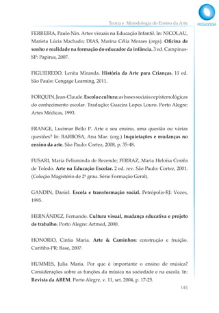 Teoria e Metodologia do Ensino da Arte
145
FERREIRA, Paulo Nin. Artes visuais na Educação Infantil. In: NICOLAU,
Marieta Lúcia Machado; DIAS, Marina Célia Moraes (orgs). Oficina de
sonho e realidade na formação do educador da infância. 3 ed. Campinas-
SP: Papirus, 2007.
FIGUEIREDO, Lenita Miranda. História da Arte para Crianças. 11 ed.
São Paulo: Cengage Learning, 2011.
FORQUIN,Jean-Claude.Escolaecultura:asbasessociaiseepistemológicas
do conhecimento escolar. Tradução: Guacira Lopes Louro. Porto Alegre:
Artes Médicas, 1993.
FRANGE, Lucimar Bello P. Arte e seu ensino, uma questão ou várias
questões? In: BARBOSA, Ana Mae. (org.) Inquietações e mudanças no
ensino da arte. São Paulo: Cortez, 2008, p. 35-48.
FUSARI, Maria Felisminda de Rezende; FERRAZ, Maria Heloísa Corrêa
de Toledo. Arte na Educação Escolar. 2 ed. rev. São Paulo: Cortez, 2001.
(Coleção Magistério de 2º grau. Série Formação Geral).
GANDIN, Daniel. Escola e transformação social. Petrópolis-RJ: Vozes,
1995.
HERNÁNDEZ, Fernando. Cultura visual, mudança educativa e projeto
de trabalho. Porto Alegre: Artmed, 2000.
HONORIO, Cintia Maria. Arte & Caminhos: construção e fruição.
Curitiba-PR: Base, 2007.
HUMMES, Julia Maria. Por que é importante o ensino de música?
Considerações sobre as funções da música na sociedade e na escola. In:
Revista da ABEM. Porto Alegre, v. 11, set. 2004, p. 17-25.
 