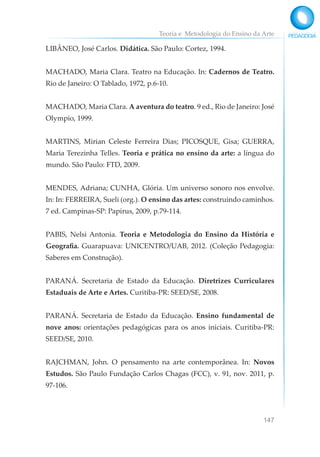 Teoria e Metodologia do Ensino da Arte
147
LIBÂNEO, José Carlos. Didática. São Paulo: Cortez, 1994.
MACHADO, Maria Clara. Teatro na Educação. In: Cadernos de Teatro.
Rio de Janeiro: O Tablado, 1972, p.6-10.
MACHADO, Maria Clara. A aventura do teatro. 9 ed., Rio de Janeiro: José
Olympio, 1999.
MARTINS, Mirian Celeste Ferreira Dias; PICOSQUE, Gisa; GUERRA,
Maria Terezinha Telles. Teoria e prática no ensino da arte: a língua do
mundo. São Paulo: FTD, 2009.
MENDES, Adriana; CUNHA, Glória. Um universo sonoro nos envolve.
In: In: FERREIRA, Sueli (org.). O ensino das artes: construindo caminhos.
7 ed. Campinas-SP: Papirus, 2009, p.79-114.
PABIS, Nelsi Antonia. Teoria e Metodologia do Ensino da História e
Geografia. Guarapuava: UNICENTRO/UAB, 2012. (Coleção Pedagogia:
Saberes em Construção).
PARANÁ. Secretaria de Estado da Educação. Diretrizes Curriculares
Estaduais de Arte e Artes. Curitiba-PR: SEED/SE, 2008.
PARANÁ. Secretaria de Estado da Educação. Ensino fundamental de
nove anos: orientações pedagógicas para os anos iniciais. Curitiba-PR:
SEED/SE, 2010.
RAJCHMAN, John. O pensamento na arte contemporânea. In: Novos
Estudos. São Paulo Fundação Carlos Chagas (FCC), v. 91, nov. 2011, p.
97-106.
 