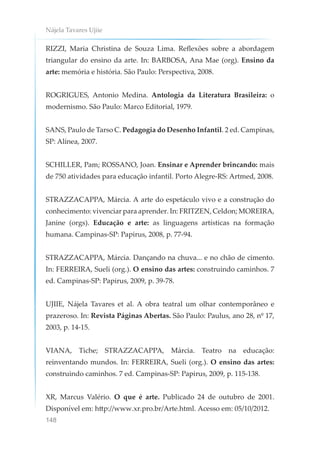 Nájela Tavares Ujiie
148
RIZZI, Maria Christina de Souza Lima. Reflexões sobre a abordagem
triangular do ensino da arte. In: BARBOSA, Ana Mae (org). Ensino da
arte: memória e história. São Paulo: Perspectiva, 2008.
ROGRIGUES, Antonio Medina. Antologia da Literatura Brasileira: o
modernismo. São Paulo: Marco Editorial, 1979.
SANS, Paulo de Tarso C. Pedagogia do Desenho Infantil. 2 ed. Campinas,
SP: Alínea, 2007.
SCHILLER, Pam; ROSSANO, Joan. Ensinar e Aprender brincando: mais
de 750 atividades para educação infantil. Porto Alegre-RS: Artmed, 2008.
STRAZZACAPPA, Márcia. A arte do espetáculo vivo e a construção do
conhecimento: vivenciar para aprender. In: FRITZEN, Celdon; MOREIRA,
Janine (orgs). Educação e arte: as linguagens artísticas na formação
humana. Campinas-SP: Papirus, 2008, p. 77-94.
STRAZZACAPPA, Márcia. Dançando na chuva... e no chão de cimento.
In: FERREIRA, Sueli (org.). O ensino das artes: construindo caminhos. 7
ed. Campinas-SP: Papirus, 2009, p. 39-78.
UJIIE, Nájela Tavares et al. A obra teatral um olhar contemporâneo e
prazeroso. In: Revista Páginas Abertas. São Paulo: Paulus, ano 28, nº 17,
2003, p. 14-15.
VIANA, Tiche; STRAZZACAPPA, Márcia. Teatro na educação:
reinventando mundos. In: FERREIRA, Sueli (org.). O ensino das artes:
construindo caminhos. 7 ed. Campinas-SP: Papirus, 2009, p. 115-138.
XR, Marcus Valério. O que é arte. Publicado 24 de outubro de 2001.
Disponível em: http://www.xr.pro.br/Arte.html. Acesso em: 05/10/2012.
 