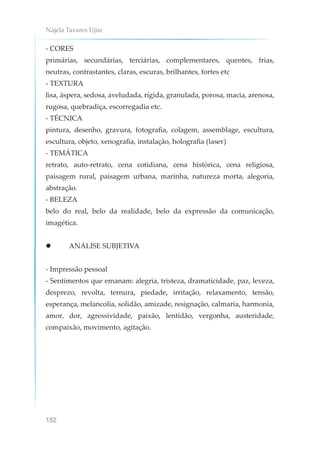 Nájela Tavares Ujiie
152
- CORES
primárias, secundárias, terciárias, complementares, quentes, frias,
neutras, contrastantes, claras, escuras, brilhantes, fortes etc
- TEXTURA
lisa, áspera, sedosa, aveludada, rígida, granulada, porosa, macia, arenosa,
rugosa, quebradiça, escorregadia etc.
- TÉCNICA
pintura, desenho, gravura, fotografia, colagem, assemblage, escultura,
escultura, objeto, xenografia, instalação, holografia (laser)
- TEMÁTICA
retrato, auto-retrato, cena cotidiana, cena histórica, cena religiosa,
paisagem rural, paisagem urbana, marinha, natureza morta, alegoria,
abstração.
- BELEZA
belo do real, belo da realidade, belo da expressão da comunicação,
imagética.
 ANÁLISE SUBJETIVA
- Impressão pessoal
- Sentimentos que emanam: alegria, tristeza, dramaticidade, paz, leveza,
desprezo, revolta, ternura, piedade, irritação, relaxamento, tensão,
esperança, melancolia, solidão, amizade, resignação, calmaria, harmonia,
amor, dor, agressividade, paixão, lentidão, vergonha, austeridade,
compaixão, movimento, agitação.
 