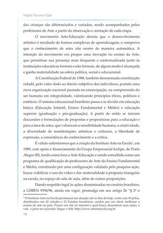 Nájela Tavares Ujiie
16
das crianças são diferenciados e variados, sendo acompanhados pelos
professores de Arte a partir da observação e anotação de cada etapa.
O movimento Arte-Educação denota que o desenvolvimento
artístico é resultado de formas complexas de aprendizagem, e comprova
que o conhecimento de artes não ocorre de maneira automática. A
intenção do movimento era propor uma inovação no ensino da Arte,
que permitisse sua presença mais frequente e contextualizada junto às
instituições educativas formais e não-formais, de algum modo é alcançada
e ganha materialidade na esfera política, social e educacional.
A Constituição Federal de 1988, também denominada constituição
cidadã, pelo valor dado ao direito subjetivo dos indivíduos, postula uma
nova organização nacional pautada na emancipação, na compreensão do
ser humano em integralidade, valorizando princípios éticos, políticos e
estéticos. O sistema educacional brasileiro passa a se dividir em educação
básica (Educação Infantil, Ensino Fundamental e Médio) e educação
superior (graduação e pós-graduação). A partir de então se iniciam
discussões e formulações de propostas e proposituras para a educação e
para a área de artes, que valorizam a sensibilidade humana, a criatividade,
a diversidade de manifestações artísticas e culturais, a liberdade de
expressão, a consistência do conhecimento e a crítica.
É válido salientarmos que a criação do InstitutoArte na Escola1
, em
1989, com apoio e financiamento do Grupo Empresarial Iochpe, de Porto
Alegre-RS, tendo como foco a Arte-Educação e sendo concebido como um
programa de qualificação de professores de Arte do Ensino Fundamental
e Médio, constituído por uma configuração validada pela pesquisa-ação,
busca viabilizar o uso do vídeo e dar materialidade à proposta triangular
na escola, no espaço de sala de aula, além de outras proposições.
Dando respaldo legal às ações disseminadas no cenário brasileiro,
a LDBEN 9394/96, ainda em vigor, promulga em seu artigo 26 “§ 2º o
¹ O Instituto Arte na Escola permanece em atuação até os dias de hoje, conta com 45 pólos,
distribuídos em 42 cidades e 22 Estados brasileiros, unidos por um ideal: melhorar o
ensino de arte no país. Possui um site na internet o qual busca disseminar suas ações, e
vale a pena ser acessado. Segue o link: http://www.artenaescola.org.br
 