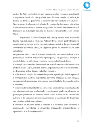 Teoria e Metodologia do Ensino da Arte
17
ensino da Arte, especialmente em suas expressões regionais, constituirá
componente curricular obrigatório, nos diversos níveis da educação
básica, de forma a promover o desenvolvimento cultural dos alunos”.
Tem-se aqui, finalmente, a inclusão do ensino da Arte como disciplina
constituinte do currículo pleno e obrigatório, de todo o território nacional
brasileiro, da Educação Infantil, do Ensino Fundamental e do Ensino
Médio.
Segundo os PCNs de Arte (BRASIL, 1997), para os Anos Iniciais do
Ensino Fundamental, o ensino da Arte subdivide-se em quatro blocos ou
ramificações artísticas, sendo elas: artes visuais, música, dança e teatro. O
documento estabelece, ainda, os objetivos gerais do ensino da Arte para
esta etapa:
•expressar e saber comunicar-se em artes mantendo uma atitude de busca
pessoal e/ou coletiva, articulando a percepção, a imaginação, a emoção, a
sensibilidade e a reflexão ao realizar e fruir produções artísticas;
•interagircommateriais,instrumentoseprocedimentosvariadosemartes
(Artes Visuais, Dança, Música, Teatro), experimentando-os e conhecendo-
os de modo a utilizá-los nos trabalhos pessoais;
• edificar uma relação de autoconfiança com a produção artística pessoal
e conhecimento estético, respeitando a própria produção e a dos colegas,
no percurso de criação que abriga uma multiplicidade de procedimentos
e soluções;
•compreenderesaberidentificaraartecomofatohistóricocontextualizado
nas diversas culturas, conhecendo respeitando e podendo observar as
produções presentes no entorno, assim como as demais do patrimônio
cultural e do universo natural, identificando a existência de diferenças
nos padrões artísticos e estéticos;
• observar as relações entre o homem e a realidade com interesse e
curiosidade, exercitando a discussão, indagando, argumentando e
apreciando arte de modo sensível;
 