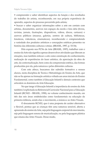 Nájela Tavares Ujiie
18
• compreender e saber identificar aspectos da função e dos resultados
do trabalho do artista, reconhecendo, em sua própria experiência de
aprendiz, aspectos do processo percorrido pelo artista;
• buscar e saber organizar informações sobre a arte em contato com
artistas, documentos, acervos nos espaços da escola e fora dela (livros,
revistas, jornais, ilustrações, dispositivos, vídeos, discos, cartazes) e
acervos públicos (museus, galerias, centros de cultura, bibliotecas,
fonotecas, videotecas, cinematecas), reconhecendo e compreendendo
a variedade dos produtos artísticos e concepções estéticas presentes na
história das diferentes culturas e etnias. (BRASIL, 1997, p. 53-54).
Pelo exposto nos PCNs de Arte (BRASIL, 1997), trabalhar com o
ensino da Arte não significa apenas desenvolver atividades que liberam as
emoções, mas também enfocar a arte como construção do conhecimento,
realização de experiências do fazer artístico, da apreciação da obra de
arte, da contextualização, bem como da compreensão estética, das formas
produzidas por ela, pela natureza e pelas diferentes culturas.
Com este afinco, buscamos dar subsídio formativo a nossos
alunos, nesta disciplina de Teoria e Metodologia do Ensino da Arte, que
não se fia apenas na formação artística voltada aos anos iniciais do Ensino
Fundamental, como também à Educação Infantil e demais contextos que
articulem os domínios da Arte-Educação.
No que tange à Educação Infantil a importância do ensino da Arte
também é explicitada no Referencial Curricular Nacional para a Educação
Infantil (RCNEI – BRASIL, 1998), no volume conhecimento mundo, em
três das seis áreas estabelecidas como fundamentais na educação da
primeira infância, sendo elas: o movimento, a música e as Artes Visuais.
O documento RCNEI, que é uma proposta de caráter alternativo
e flexível, pontua que as crianças têm uma natureza sensível, aberta a
apreensão do ensino da Arte, seja pela linguagem corporal do movimento,
seja pela linguagem sonora de musicalização, ou pela linguagem plástica
que emana das Artes Visuais. Desse modo,
 