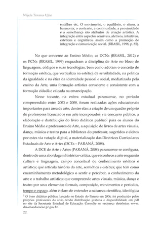 Nájela Tavares Ujiie
22
entalhes etc. O movimento, o equilíbrio, o ritmo, a
harmonia, o contraste, a continuidade, a proximidade
e a semelhança são atributos de criação artística. A
integração entre aspectos sensíveis, afetivos, intuitivos,
estéticos e cognitivos, assim como a promoção de
integração e comunicação social. (BRASIL, 1998, p. 85).
No que concerne ao Ensino Médio, as DCNs (BRASIL, 2012) e
os PCNs (BRASIL, 1999) enquadram a disciplina de Arte no bloco de
linguagens, códigos e suas tecnologias, bem como adotam o conceito de
formação estética, que verticaliza na estética da sensibilidade, na política
da igualdade e na ética da identidade pessoal e social, mediatizada pelo
ensino da Arte, uma formação artística consciente e consistente com a
formação cidadã e calcada na emancipação.
Nesse tocante, na esfera estadual paranaense, no período
compreendido entre 2003 e 2008, foram realizadas ações educacionais
importantes para área de arte, dentre elas: a criação de um quadro próprio
de professores licenciados em arte incorporados via concurso público, a
elaboração e distribuição do livro didático público2
para os alunos do
Ensino Médio e professores de Arte, a aquisição de livros de artes visuais,
dança, música e teatro para a biblioteca do professor, sugeridos e eleitos
por estes via votação digital, a materialização das Diretrizes Curriculares
Estaduais de Arte e Artes (DCEs – PARANÁ, 2008).
A DCE de Arte e Artes (PARANÁ, 2008) paranaense se configura,
dentro de uma abordagem histórico-crítica, que reconhece a arte enquanto
cultura e linguagem, campo conceitual de conhecimento estético e
artístico; que articula história da arte, semiótica e estética; que tem como
encaminhamento metodológico o sentir e perceber, o conhecimento da
arte e o trabalho artístico; que compreende artes visuais, música, dança e
teatro por seus elementos formais, composição, movimentos e períodos,
tempo e espaço, além é claro de entender a natureza científica, ideológica
² O livro didático público, lançado no Estado do Paraná em 2006, foi produzido pelos
próprios professores da rede, tendo distribuição gratuita e disponibilidade em pdf
no site da Secretaria Estadual de Educação. Consulte no endereço eletrônico: www.
diaadiaeducacao.pr.gov.br.
 