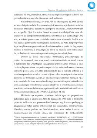 Teoria e Metodologia do Ensino da Arte
23
e criadora da arte, ou melhor, artes, pois se implica do legado cultural dos
povos brasileiros, que são diversos e multiculturais.
No âmbito nacional, a lei nº 11.769, de 18 de agosto de 2008, dispõe
sobre a obrigatoriedade do ensino da música na educação básica em todas
as escolas brasileiras, passando a compor o texto da LDBEN 9394/96 em
seu artigo 26: “§ 6o
A música deverá ser conteúdo obrigatório, mas não
exclusivo, do componente curricular de que trata o § 2o
deste artigo”. Ou
seja, a música passa a ser conteúdo estruturante da escola básica, mas
não apenas pertencente ou integrante a disciplina de Arte. Tal perspectiva
legal amplia o campo da arte no domínio escolar, a partir da linguagem
musical e possibilita a articulação da arte e da música, com outras áreas
de conhecimento, num enfoque metodológico interdisciplinar.
Dentro da esfera educacional paranaense, pós-ampliação do
ensino fundamental para nove anos3
em todo território nacional, tem-se
a publicação das Orientações Pedagógicas para os Anos Iniciais, a qual
contempla propostas e proposituras para todas as áreas de conhecimento,
inclusive para a área de Arte, considerando que o sentido estético e a
relação expressiva e sensível com os objetos culturais, enquanto elementos
passíveis de formação. Assim, as orientações paranaenses pontuam “[...]
a necessidade de uma formação abrangente e enfatiza propostas de arte
com as crianças considerando quatro objetivos: a sensibilização ao meio
ambiente; o desenvolvimento da personalidade; a criatividade estética e a
formação da sensibilidade. (PARANÁ, 2010, p. 34-35).
Mediante ao exposto, podemos inferir que as proposituras
delineadas para o ensino da Arte da década de 1980 para o momento
presente, trilharam um processo histórico que seguiram as pedagogias
progressistas tidas como: crítico-social dos conteúdos, construtivistas,
libertária, emancipadora ou histórico-crítica, mas todas focadas na
transformação da prática social, na construção do conhecimento
³ Novas disposições normativas expressas nas leis nº. 11.114/2005 e nº. 11.274/2006 que
alteram a LDBEN 9394/96, dando a seguinte redação ao artigo 32: “O ensino fundamental
obrigatório, com duração de 9 (nove) anos, gratuito na escola pública, iniciando-se aos 6
(seis) anos de idade, terá por objetivo a formação básica do cidadão”.
 