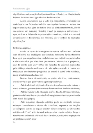 Nájela Tavares Ujiie
24
significativo, na formação do cidadão crítico e reflexivo, na libertação do
homem da opressão da ignorância e da dominação.
Assim, concluímos que a arte tem importância primordial na
sociedade e na formação auferida aos sujeitos humanos, alunos, no
espaço escolar, mas igual as demais áreas do conhecimento trilha, desde
sua gênese, um percurso histórico e legal de avanços e retrocessos, e
que perdura a delineá-la enquanto ciência estética, artística e cultural
determinante e determinada no presente, que é síntese de múltiplas
significações.
Síntese do capítulo
A arte na escola tem um percurso que se delineia em coaduno
com a história e as abordagens educacionais, bem como é pautada numa
base legal que a regulamenta e estabelece normas e objetivos, registrados
e documentados por diretrizes, parâmetros, referenciais e propostas,
que de acordo com Cury (1997) são nascidas do dissenso, unificadas
pelo diálogo, não são uniformes, não são toda a verdade, e podem ser
traduzidas em diferentes programas de ensino e, como toda realidade,
não é uma forma acabada de ser.
Dentro desta dinamicidade, o ensino da Arte, basicamente,
desenvolveu-se por quatro abordagens significativas:
• Arte tradicional: atividade, desenho, trabalhos manuais, música e
canto orfeônico, professor transmissor de conteúdos e modelos artísticos;
• Arte nova/renovada: educação através da arte, atividade artística,
processocriadordelivre-expressãodoaluno,professordescompromissado
com a ação pedagógica;
• Arte tecnicista: educação artística, parte do currículo escolar,
enfoque transmissivo e técnico de conteúdos, expressos do simples
ao complexo dentro do espaço escolar. Sendo composta de atividades
artísticas, de 1ª a 4ª série, áreas de estudo, artes visuais, música, dança e
teatro e seus elementos artísticos, de 5ª a 8ª série, e, disciplina impregnada
de conteúdos, no 2º grau;
 