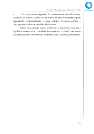 Teoria e Metodologia do Ensino da Arte
25
• Arte progressista: expressão do movimento de arte-educadores,
disciplina do currículo pleno escolar, ensino da Arte, proposta triangular
(apreciação, contextualização e fazer artístico, formação estética e
abrangente da cultura e sensibilidade humana.
Enfim, esse capítulo buscou contemplar a perspectiva histórica e
legal do ensino da Arte como disciplina curricular no Brasil e seu status
no âmbito escolar, considerando a esfera nacional e estadual paranaense.
 