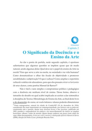 Ao dar o ponto de partida, neste segundo capítulo, é oportuno
salientarmos que algumas questões se impõem quase que de modo
natural, sendo algumas delas: Qual deve ser o papel do ensino da Arte na
escola? Para que serve a arte na escola, na sociedade e na vida humana?
Como desnaturalizar o olhar tão fixado de objetividade e promover
sensibilidade e subjetivação? O que é cultura? Como ampliar o repertório
cultural e estético de educadores, para que eles possam esticar os horizontes
de seus alunos, como poetisa Manoel de Barros4
?
Não é fácil e nem simples o compromisso político e pedagógico
com a docência em nenhum nível de ensino. Dessa forma, observe o
tamanho do desafio no qual acabei implicada ao aceitar a dar sistemática
à disciplina de Teoria e Metodologia do Ensino da Arte, ao final deste livro
e do desenrolar do curso, só vocês leitores e alunos poderão dimensionar
4
Poeta matogrosense, natural da cidade de Cuiabá-MT (19 de dezembro de 1916),
considerado dos mais importantes na contemporaneidade, por brincar com as palavras,
construindo arte e poesias, dentre seus diversos livros o das Ignorãças, publicado em
1993, pondera o imponderável da estética e do maravilhamento do esticar ou ampliar
horizontes, olhares, visões de mundo. Quem deseja conhecer um pouco mais sobre ele
veja o filme documentário, Só dez por cento é mentira: a desbiografia oficial de Manoel de Barros
(2008), direção de Pedro Cezar, produção Biscoito Fino.
O Significado da Docência e o
Ensino da Arte
Capítulo 2
 