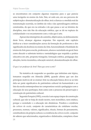 Nájela Tavares Ujiie
28
se encontramos em conjunto algumas respostas para o que parecia
uma incógnita no ensino da Arte. Sim, só cada um, em seu percurso de
subjetivação e desnaturalização do olhar, terá a clareza e a medida real da
transmutação ocorrida, no âmbito da vida e das aprendizagens estéticas
construídas, do que era na entrada e do que passa a ser ao término da
disciplina, mas não fim da educação estética, que se dá na ruptura da
cotidianidade e no encantamento com a vida que é arte.
Apesardasintempériesdocaminho,objetivamos,nodelineamento
deste livro, alcançar algumas respostas. Em especial, este capítulo
dedica-se a tecer considerações acerca da formação de professores e dos
significados da docência no ensino daArte, funcionalidade e finalidade do
ensino daArte para a escola, professores, alunos e sociedade em geral, bem
como discutir o substrato teórico e metodológico que respalda a prática
educativa em arte, proposta triangular, formação estética, pedagogia das
afecções, teoria rizomática, educação sensível, desnaturalização do olhar.
O que é ser professor de Arte? Para que serve a arte?
Na tentativa de responder as questões que intitulam este tópico,
tomamos respaldo em Almeida (2009), quando afirma que um dos
principais motivos de se ensinar Arte na educação básica deve-se ao fato
dela ser parte significativa do patrimônio cultural da humanidade e ao
fato da escola contemporânea ter compromisso social e pedagógico com a
educação de seus partícipes, bem como com o processo de preservação e
construção do patrimônio cultural.
Segundo Forquin (1993), a escola é um espaço ímpar de construção
cultural, que não se forja de modo neutro, nem monolítico, nem estático,
porque a sociedade e a educação são dinâmicas. Pondera a existência
da cultura da escola, conjunto de características do cotidiano escolar,
processos, normas, valores, significados, rituais, formas de pensamento,
constituidores da própria cultura e a existência da cultura escolar, conjunto
de saberes que selecionados, organizados e didatizados, compõem a base
 