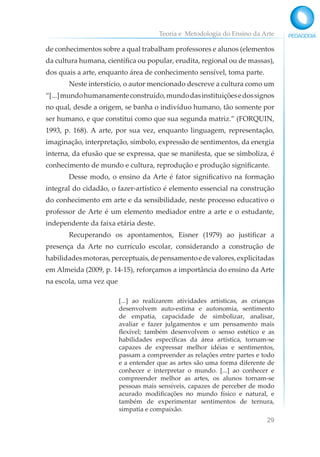 Teoria e Metodologia do Ensino da Arte
29
de conhecimentos sobre a qual trabalham professores e alunos (elementos
da cultura humana, científica ou popular, erudita, regional ou de massas),
dos quais a arte, enquanto área de conhecimento sensível, toma parte.
Neste interstício, o autor mencionado descreve a cultura como um
“[...]mundohumanamenteconstruído,mundodasinstituiçõesedossignos
no qual, desde a origem, se banha o indivíduo humano, tão somente por
ser humano, e que constitui como que sua segunda matriz.” (FORQUIN,
1993, p. 168). A arte, por sua vez, enquanto linguagem, representação,
imaginação, interpretação, símbolo, expressão de sentimentos, da energia
interna, da efusão que se expressa, que se manifesta, que se simboliza, é
conhecimento de mundo e cultura, reprodução e produção significante.
Desse modo, o ensino da Arte é fator significativo na formação
integral do cidadão, o fazer-artístico é elemento essencial na construção
do conhecimento em arte e da sensibilidade, neste processo educativo o
professor de Arte é um elemento mediador entre a arte e o estudante,
independente da faixa etária deste.
Recuperando os apontamentos, Eisner (1979) ao justificar a
presença da Arte no currículo escolar, considerando a construção de
habilidadesmotoras,perceptuais,depensamentoedevalores,explicitadas
em Almeida (2009, p. 14-15), reforçamos a importância do ensino da Arte
na escola, uma vez que
[...] ao realizarem atividades artísticas, as crianças
desenvolvem auto-estima e autonomia, sentimento
de empatia, capacidade de simbolizar, analisar,
avaliar e fazer julgamentos e um pensamento mais
flexível; também desenvolvem o senso estético e as
habilidades específicas da área artística, tornam-se
capazes de expressar melhor idéias e sentimentos,
passam a compreender as relações entre partes e todo
e a entender que as artes são uma forma diferente de
conhecer e interpretar o mundo. [...] ao conhecer e
compreender melhor as artes, os alunos tornam-se
pessoas mais sensíveis, capazes de perceber de modo
acurado modificações no mundo físico e natural, e
também de experimentar sentimentos de ternura,
simpatia e compaixão.
 