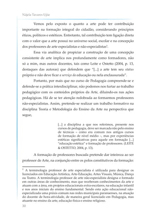 Nájela Tavares Ujiie
30
Vemos pelo exposto o quanto a arte pode ter contribuição
importante na formação integral do cidadão, considerando princípios
éticos, políticos e estéticos. Entretanto, tal contribuição tem ligação direta
com o valor que a arte possui no universo social, escolar e na concepção
dos professores de arte especialistas e não-especialistas5
.
Essa via analítica de propiciar a construção de uma concepção
consistente de arte implica nos profundamente como formadores, não
só a mim, mas outros docentes, tais como Leite e Ostetto (2004, p. 13,
destaques das autoras) que defendem que “[...] a arte tem seu status
próprio e não deve ficar a serviço da educação ou nela enclausurada”.
Portanto, por mais que no curso de Pedagogia compreende-se e
defende-se a prática interdisciplinar, não podemos nos furtar ao trabalho
pedagógico com os conteúdos próprios da Arte, diluindo-os nas ações
pedagógicas. Há de se ter atenção redobrada ao formarmos professores
não-especialistas. Assim, pretende-se realizar um trabalho formativo na
disciplina Teoria e Metodologia do Ensino da Arte na perspectiva que
segue,
[...] a disciplina a que nos referimos, presente nos
cursos de pedagogia, deve ser marcada não pelo ensino
de técnicas – como era comum nos antigos cursos
de formação de nível médio –, mas por experiências
estéticas significativas para aquele em formação [...]
“educação estética” e formação de professores. (LEITE
& OSTETTO, 2004, p. 13).
A formação de professores buscada pretende dar inteireza ao ser
professor de Arte, na conjunção entre os polos constitutivos da formação:
5
A terminologia professor de arte especialista é utilizada para designar os
licenciados em Educação Artística, Arte-Educação, Artes Visuais, Música, Dança
ou Teatro. A terminologia professor de arte não-especialista designa o formado
em outras áreas de conhecimento, mas que receberam conhecimentos da arte e
atuam com a área, em projetos educacionais extra-escolares, na educação infantil
e nos anos iniciais do ensino fundamental. Sendo esta ação educacional não-
especializada uma práxis comum nas redes municipais paranaenses, na atuação
do docente de hora-atividade, de maneira geral licenciado em Pedagogia, mas
atuante no ensino da arte, educação física e ensino religioso.
 