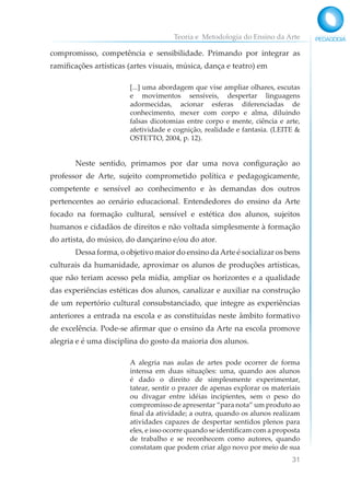 Teoria e Metodologia do Ensino da Arte
31
compromisso, competência e sensibilidade. Primando por integrar as
ramificações artísticas (artes visuais, música, dança e teatro) em
[...] uma abordagem que vise ampliar olhares, escutas
e movimentos sensíveis, despertar linguagens
adormecidas, acionar esferas diferenciadas de
conhecimento, mexer com corpo e alma, diluindo
falsas dicotomias entre corpo e mente, ciência e arte,
afetividade e cognição, realidade e fantasia. (LEITE &
OSTETTO, 2004, p. 12).
Neste sentido, primamos por dar uma nova configuração ao
professor de Arte, sujeito comprometido política e pedagogicamente,
competente e sensível ao conhecimento e às demandas dos outros
pertencentes ao cenário educacional. Entendedores do ensino da Arte
focado na formação cultural, sensível e estética dos alunos, sujeitos
humanos e cidadãos de direitos e não voltada simplesmente à formação
do artista, do músico, do dançarino e/ou do ator.
Dessa forma, o objetivo maior do ensino daArte é socializar os bens
culturais da humanidade, aproximar os alunos de produções artísticas,
que não teriam acesso pela mídia, ampliar os horizontes e a qualidade
das experiências estéticas dos alunos, canalizar e auxiliar na construção
de um repertório cultural consubstanciado, que integre as experiências
anteriores a entrada na escola e as constituídas neste âmbito formativo
de excelência. Pode-se afirmar que o ensino da Arte na escola promove
alegria e é uma disciplina do gosto da maioria dos alunos.
A alegria nas aulas de artes pode ocorrer de forma
intensa em duas situações: uma, quando aos alunos
é dado o direito de simplesmente experimentar,
tatear, sentir o prazer de apenas explorar os materiais
ou divagar entre idéias incipientes, sem o peso do
compromisso de apresentar “para nota” um produto ao
final da atividade; a outra, quando os alunos realizam
atividades capazes de despertar sentidos plenos para
eles, e isso ocorre quando se identificam com a proposta
de trabalho e se reconhecem como autores, quando
constatam que podem criar algo novo por meio de sua
 