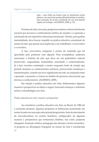 Nájela Tavares Ujiie
32
ação – uma folha em branco que se transforma numa
pintura, um som forte produzido pela batida no tambor,
uma sensação de leveza resultante de um movimento
rápido em rodopio. (ALMEIDA, 2009, p. 19).
O ensino daArte, em suma, propicia aos alunos o desenvolvimento
sensível que favorece o conhecimento estético do mundo e a expansão e
construção de um repertório cultural personalizado. Tal fato, para ganhar
materialidade, deve buscar respaldo na prática educativa consistente do
ensino da arte, que possui uma dupla face a ser trabalhada: a conservadora
e a inovadora.
A face conservadora comporta o ensino do conteúdo que foi
aprendido pelo professor com alguém. Para exemplificar, podemos
mencionar a história da arte, que deve ser um patrimônio cultural
preservado, resguardado, transmitido, assimilado e contextualizado.
Já a face inovadora contempla o ensino enquanto fonte de criação que
permite dominar os conhecimentos artísticos, promovendo mudanças e
transformações, criando um novo significante em arte, na conjunção entre
o passado, o presente e o futuro no âmbito do processo educacional, que
eterniza o conhecimento. (ALMEIDA, 2009).
Em relação à prática educativa em Arte, delinearemos algumas
nuances e perspectivas no tópico a seguir, buscando esmiuçar o substrato
teórico e metodológico em Arte.
Prática educativa em Arte: nuances e perspectivas
Ao considerar a prática educativa em Arte, no Brasil, de 1980 até
o momento presente, algumas propostas se delinearam postulando um
ensino focado em uma ação educacional progressista, fruto do movimento
de arte-educadores no cenário brasileiro, configurador de algumas
nuances e perspectivas que tentaremos detalhar, tais como: proposta
triangular, formação estética, pedagogia das afecções e teoria rizomática.
A proposta ou abordagem triangular no ensino da Arte é considerada
 