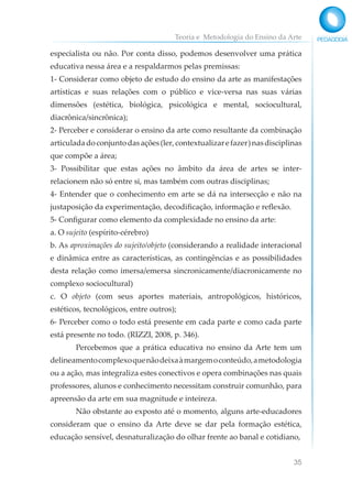 Teoria e Metodologia do Ensino da Arte
35
especialista ou não. Por conta disso, podemos desenvolver uma prática
educativa nessa área e a respaldarmos pelas premissas:
1- Considerar como objeto de estudo do ensino da arte as manifestações
artísticas e suas relações com o público e vice-versa nas suas várias
dimensões (estética, biológica, psicológica e mental, sociocultural,
diacrônica/sincrônica);
2- Perceber e considerar o ensino da arte como resultante da combinação
articuladadoconjuntodasações(ler,contextualizarefazer)nasdisciplinas
que compõe a área;
3- Possibilitar que estas ações no âmbito da área de artes se inter-
relacionem não só entre si, mas também com outras disciplinas;
4- Entender que o conhecimento em arte se dá na intersecção e não na
justaposição da experimentação, decodificação, informação e reflexão.
5- Configurar como elemento da complexidade no ensino da arte:
a. O sujeito (espírito-cérebro)
b. As aproximações do sujeito/objeto (considerando a realidade interacional
e dinâmica entre as características, as contingências e as possibilidades
desta relação como imersa/emersa sincronicamente/diacronicamente no
complexo sociocultural)
c. O objeto (com seus aportes materiais, antropológicos, históricos,
estéticos, tecnológicos, entre outros);
6- Perceber como o todo está presente em cada parte e como cada parte
está presente no todo. (RIZZI, 2008, p. 346).
Percebemos que a prática educativa no ensino da Arte tem um
delineamentocomplexoquenãodeixaàmargemoconteúdo,ametodologia
ou a ação, mas integraliza estes conectivos e opera combinações nas quais
professores, alunos e conhecimento necessitam construir comunhão, para
apreensão da arte em sua magnitude e inteireza.
Não obstante ao exposto até o momento, alguns arte-educadores
consideram que o ensino da Arte deve se dar pela formação estética,
educação sensível, desnaturalização do olhar frente ao banal e cotidiano,
 