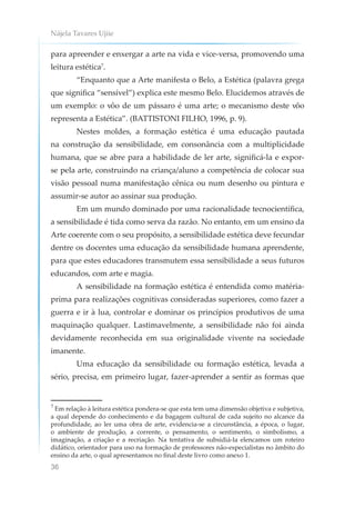 Nájela Tavares Ujiie
36
para apreender e enxergar a arte na vida e vice-versa, promovendo uma
leitura estética7
.
“Enquanto que a Arte manifesta o Belo, a Estética (palavra grega
que significa “sensível”) explica este mesmo Belo. Elucidemos através de
um exemplo: o vôo de um pássaro é uma arte; o mecanismo deste vôo
representa a Estética”. (BATTISTONI FILHO, 1996, p. 9).
Nestes moldes, a formação estética é uma educação pautada
na construção da sensibilidade, em consonância com a multiplicidade
humana, que se abre para a habilidade de ler arte, significá-la e expor-
se pela arte, construindo na criança/aluno a competência de colocar sua
visão pessoal numa manifestação cênica ou num desenho ou pintura e
assumir-se autor ao assinar sua produção.
Em um mundo dominado por uma racionalidade tecnocientífica,
a sensibilidade é tida como serva da razão. No entanto, em um ensino da
Arte coerente com o seu propósito, a sensibilidade estética deve fecundar
dentre os docentes uma educação da sensibilidade humana aprendente,
para que estes educadores transmutem essa sensibilidade a seus futuros
educandos, com arte e magia.
A sensibilidade na formação estética é entendida como matéria-
prima para realizações cognitivas consideradas superiores, como fazer a
guerra e ir à lua, controlar e dominar os princípios produtivos de uma
maquinação qualquer. Lastimavelmente, a sensibilidade não foi ainda
devidamente reconhecida em sua originalidade vivente na sociedade
imanente.
Uma educação da sensibilidade ou formação estética, levada a
sério, precisa, em primeiro lugar, fazer-aprender a sentir as formas que
7
Em relação à leitura estética pondera-se que esta tem uma dimensão objetiva e subjetiva,
a qual depende do conhecimento e da bagagem cultural de cada sujeito no alcance da
profundidade, ao ler uma obra de arte, evidencia-se a circunstância, a época, o lugar,
o ambiente de produção, a corrente, o pensamento, o sentimento, o simbolismo, a
imaginação, a criação e a recriação. Na tentativa de subsidiá-la elencamos um roteiro
didático, orientador para uso na formação de professores não-especialistas no âmbito do
ensino da arte, o qual apresentamos no final deste livro como anexo 1.
 