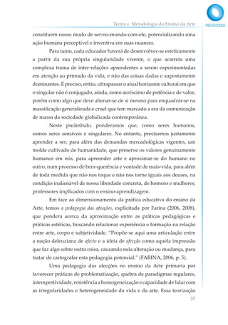Teoria e Metodologia do Ensino da Arte
37
constituem nosso modo de ser-no-mundo-com-ele, potencializando uma
ação humana perceptível e inventiva em suas nuances.
Para tanto, cada educador haverá de desenvolver-se esteticamente
a partir da sua própria singularidade vivente, o que acarreta uma
complexa trama de inter-relações aprendentes a serem experimentadas
em atenção ao primado da vida, e não das coisas dadas e supostamente
dominantes. É preciso, então, ultrapassar o atual horizonte cultural em que
o singular não é conjugado, ainda, como acréscimo de potência e de valor,
porém como algo que deve alienar-se de si mesmo para enquadrar-se na
massificação generalizada e cruel que tem marcado a era da comunicação
de massa da sociedade globalizada contemporânea.
Neste preâmbulo, ponderamos que, como seres humanos,
somos seres sensíveis e singulares. No entanto, precisamos justamente
aprender a ser, para além das demandas mercadológicas vigentes, um
molde cultivado de humanidade, que preserve os valores genuinamente
humanos em nós, para apreender arte e aproximar-se do humano no
outro, num processo de bem-querência e vontade de mais-vida, para além
de toda medida que não nos toque e não nos torne iguais aos deuses, na
condição inalienável de nossa liberdade concreta, de homens e mulheres,
professores implicados com o ensino-aprendizagem.
Em face ao dimensionamento da prática educativa do ensino da
Arte, temos a pedagogia das afecções, explicitada por Farina (2006, 2008),
que pondera acerca da aproximação entre as práticas pedagógicas e
práticas estéticas, buscando relacionar experiência e formação na relação
entre arte, corpo e subjetividade. “Propõe-se aqui uma articulação entre
a noção deleuziana de afecto e a ideia de afecção como aquela impressão
que faz algo sobre outra coisa, causando nela alteração ou mudança, para
tratar de cartografar esta pedagogia potencial.” (FARINA, 2006, p. 5).
Uma pedagogia das afecções no ensino da Arte primaria por
favorecer práticas de problematização, quebra de paradigmas regulares,
intempestividade,resistênciaahomogeneizaçãoecapacidadedelidarcom
as irregularidades e heterogeneidade da vida e da arte. Essa teorização
 