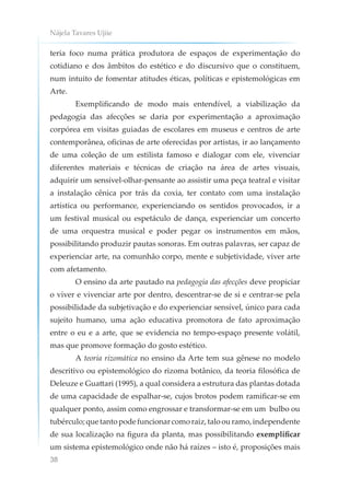 Nájela Tavares Ujiie
38
teria foco numa prática produtora de espaços de experimentação do
cotidiano e dos âmbitos do estético e do discursivo que o constituem,
num intuito de fomentar atitudes éticas, políticas e epistemológicas em
Arte.
Exemplificando de modo mais entendível, a viabilização da
pedagogia das afecções se daria por experimentação a aproximação
corpórea em visitas guiadas de escolares em museus e centros de arte
contemporânea, oficinas de arte oferecidas por artistas, ir ao lançamento
de uma coleção de um estilista famoso e dialogar com ele, vivenciar
diferentes materiais e técnicas de criação na área de artes visuais,
adquirir um sensível-olhar-pensante ao assistir uma peça teatral e visitar
a instalação cênica por trás da coxia, ter contato com uma instalação
artística ou performance, experienciando os sentidos provocados, ir a
um festival musical ou espetáculo de dança, experienciar um concerto
de uma orquestra musical e poder pegar os instrumentos em mãos,
possibilitando produzir pautas sonoras. Em outras palavras, ser capaz de
experienciar arte, na comunhão corpo, mente e subjetividade, viver arte
com afetamento.
O ensino da arte pautado na pedagogia das afecções deve propiciar
o viver e vivenciar arte por dentro, descentrar-se de si e centrar-se pela
possibilidade da subjetivação e do experienciar sensível, único para cada
sujeito humano, uma ação educativa promotora de fato aproximação
entre o eu e a arte, que se evidencia no tempo-espaço presente volátil,
mas que promove formação do gosto estético.
A teoria rizomática no ensino da Arte tem sua gênese no modelo
descritivo ou epistemológico do rizoma botânico, da teoria filosófica de
Deleuze e Guattari (1995), a qual considera a estrutura das plantas dotada
de uma capacidade de espalhar-se, cujos brotos podem ramificar-se em
qualquer ponto, assim como engrossar e transformar-se em um bulbo ou
tubérculo;quetantopodefuncionarcomoraiz,taloouramo,independente
de sua localização na figura da planta, mas possibilitando exemplificar
um sistema epistemológico onde não há raízes – isto é, proposições mais
 