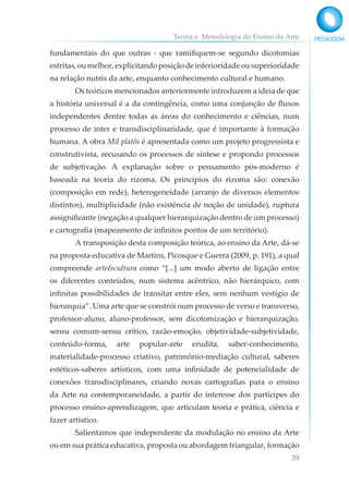 Teoria e Metodologia do Ensino da Arte
39
fundamentais do que outras - que ramifiquem-se segundo dicotomias
estritas,oumelhor,explicitandoposiçãodeinferioridadeousuperioridade
na relação nutris da arte, enquanto conhecimento cultural e humano.
Os teóricos mencionados anteriormente introduzem a ideia de que
a história universal é a da contingência, como uma conjunção de fluxos
independentes dentre todas as áreas do conhecimento e ciências, num
processo de inter e transdisciplinaridade, que é importante à formação
humana. A obra Mil platôs é apresentada como um projeto progressista e
construtivista, recusando os processos de síntese e propondo processos
de subjetivação. A explanação sobre o pensamento pós-moderno é
baseada na teoria do rizoma. Os princípios do rizoma são: conexão
(composição em rede), heterogeneidade (arranjo de diversos elementos
distintos), multiplicidade (não existência de noção de unidade), ruptura
assignificante (negação a qualquer hierarquização dentro de um processo)
e cartografia (mapeamento de infinitos pontos de um território).
A transposição desta composição teórica, ao ensino da Arte, dá-se
na proposta educativa de Martins, Picosque e Guerra (2009, p. 191), a qual
compreende arte&cultura como “[...] um modo aberto de ligação entre
os diferentes conteúdos, num sistema acêntrico, não hierárquico, com
infinitas possibilidades de transitar entre eles, sem nenhum vestígio de
hierarquia”. Uma arte que se constrói num processo de verso e transverso,
professor-aluno, aluno-professor, sem dicotomização e hierarquização,
sensu comum-sensu crítico, razão-emoção, objetividade-subjetividade,
conteúdo-forma, arte popular-arte erudita, saber-conhecimento,
materialidade-processo criativo, patrimônio-mediação cultural, saberes
estéticos-saberes artísticos, com uma infinidade de potencialidade de
conexões transdisciplinares, criando novas cartografias para o ensino
da Arte na contemporaneidade, a partir do interesse dos partícipes do
processo ensino-aprendizagem, que articulam teoria e prática, ciência e
fazer artístico.
Salientamos que independente da modulação no ensino da Arte
ou em sua prática educativa, proposta ou abordagem triangular, formação
 