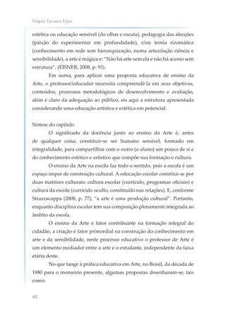 Nájela Tavares Ujiie
40
estética ou educação sensível (do olhar e escuta), pedagogia das afecções
(paixão do experimentar em profundidade), e/ou teoria rizomática
(conhecimento em rede sem hierarquização, numa articulação ciência e
sensibilidade), a arte é mágica e: “Não há arte sem ela e não há acesso sem
estrutura”. (EISNER, 2008, p. 93).
Em suma, para aplicar uma proposta educativa de ensino da
Arte, o professor/educador necessita compreendê-la em seus objetivos,
conteúdos, processos metodológicos de desenvolvimento e avaliação,
além é claro da adequação ao público, eis aqui a estrutura apresentada
considerando uma educação artística e estética em potencial.
Síntese do capítulo
O significado da docência junto ao ensino da Arte é, antes
de qualquer coisa, constituir-se ser humano sensível, formado em
integralidade, para compartilhar com o outro (o aluno) um pouco de si e
do conhecimento estético e artístico que compõe sua formação e cultura.
O ensino da Arte na escola faz todo o sentido, pois a escola é um
espaço ímpar de construção cultural. A educação escolar constitui-se por
duas matrizes culturais: cultura escolar (currículo, programas oficiais) e
cultura da escola (currículo oculto, constituído nas relações). E, conforme
Strazzacappa (2008, p. 77), “a arte é uma produção cultural”. Portanto,
enquanto disciplina escolar tem sua composição plenamente integrada ao
âmbito da escola.
O ensino da Arte é fator contribuinte na formação integral do
cidadão, a criação é fator primordial na construção do conhecimento em
arte e da sensibilidade, neste processo educativo o professor de Arte é
um elemento mediador entre a arte e o estudante, independente da faixa
etária deste.
No que tange à prática educativa em Arte, no Brasil, da década de
1980 para o momento presente, algumas propostas desenharam-se, tais
como:
 