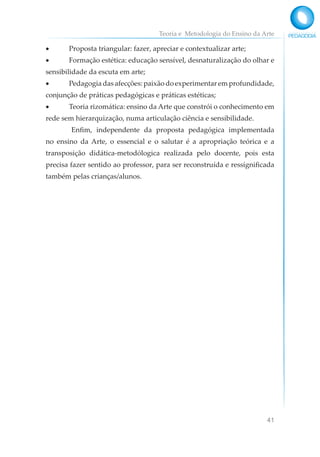 Teoria e Metodologia do Ensino da Arte
41
• Proposta triangular: fazer, apreciar e contextualizar arte;
• Formação estética: educação sensível, desnaturalização do olhar e
sensibilidade da escuta em arte;
• Pedagogia das afecções: paixão do experimentar em profundidade,
conjunção de práticas pedagógicas e práticas estéticas;
• Teoria rizomática: ensino da Arte que constrói o conhecimento em
rede sem hierarquização, numa articulação ciência e sensibilidade.
Enfim, independente da proposta pedagógica implementada
no ensino da Arte, o essencial e o salutar é a apropriação teórica e a
transposição didática-metodólogica realizada pelo docente, pois esta
precisa fazer sentido ao professor, para ser reconstruída e ressignificada
também pelas crianças/alunos.
 