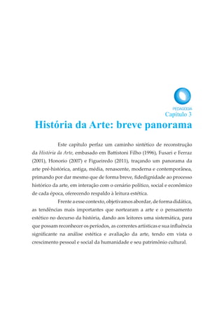 Este capítulo perfaz um caminho sintético de reconstrução
da História da Arte, embasado em Battistoni Filho (1996), Fusari e Ferraz
(2001), Honorio (2007) e Figueiredo (2011), traçando um panorama da
arte pré-histórica, antiga, média, renascente, moderna e contemporânea,
primando por dar mesmo que de forma breve, fidedignidade ao processo
histórico da arte, em interação com o cenário político, social e econômico
de cada época, oferecendo respaldo à leitura estética.
Frente a esse contexto, objetivamos abordar, de forma didática,
as tendências mais importantes que nortearam a arte e o pensamento
estético no decurso da história, dando aos leitores uma sistemática, para
que possam reconhecer os períodos, as correntes artísticas e sua influência
significante na análise estética e avaliação da arte, tendo em vista o
crescimento pessoal e social da humanidade e seu patrimônio cultural.
História da Arte: breve panorama
Capítulo 3
 