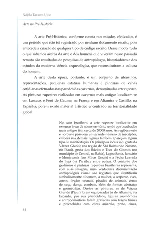 Nájela Tavares Ujiie
44
Arte na Pré-História
A arte Pré-Histórica, conforme consta nos estudos efetivados, é
um período que não foi registrado por nenhum documento escrito, pois
antecede a criação de qualquer tipo de código escrito. Desse modo, tudo
o que sabemos acerca da arte e dos homens que viveram nesse passado
remoto são resultados de pesquisas de antropólogos, historiadores e dos
estudos da moderna ciência arqueológica, que reconstituíram a cultura
do homem.
A arte desta época, portanto, é um conjunto de utensílios,
representações, pequenas estátuas humanas e pinturas de cenas
cotidianas efetuadas nas paredes das cavernas, denominadas arte rupestre.
As pinturas rupestres realizadas em cavernas mais antigas localizam-se
em Lascaux e Font de Gaume, na França e em Altamira e Castillo, na
Espanha, porém existe material artístico encontrado na territorialidade
global.
No caso brasileiro, a arte rupestre localiza-se em
extensas áreas de nosso território, sendo que os achados
mais antigos têm cerca de 20000 anos. As regiões norte
e nordeste possuem um grande número de inscrições,
embora nas demais regiões também apareçam algum
tipo de manifestação. Os principais locais são: gruta da
Várzea Grande (na região de São Raimundo Nonato,
no Piauí), gruta dos Búzios e Toca do Cosmos (no
município de Central, na Bahia), Lagoa Santa, Januário
e Montavania (em Minas Gerais) e a Pedra Lavrada
do Ingá (na Paraíba), entre outras. O conjunto dos
grafismos e pinturas rupestres brasileiras representa,
com suas imagens, uma verdadeira documentação
antropológica visual: são registros que identificam
simbolicamente o homem, a mulher, a serpente, aves,
astros, órgãos sexuais, pisadas de animais, cenas
de caça, dança, combate, além de formas abstratas
e geométricas. Dentre as pinturas, as de Várzea
Grande (Piauí) foram equiparadas às de Altamira, na
Espanha, por sua plasticidade; figuras zoomórficas
e antropomórficas foram gravadas com traços firmes
e preenchidas com cores amarelo, preto, cinza,
 
