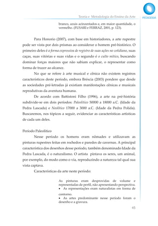 Teoria e Metodologia do Ensino da Arte
45
branco, azuis acinzentados e, em maior quantidade, o
vermelho. (FUSARI e FERRAZ, 2001, p. 123).
Para Honorio (2007), com base em historiadores, a arte rupestre
pode ser vista por dois prismas ao considerar o homem pré-histórico. O
primeiro deles é a forma expressiva de registro de suas ações no cotidiano, suas
caças, suas vitórias e suas vidas e o segundo é o culto mítico, buscando
dominar forças maiores que não sabiam explicar, o representar como
forma de trazer ao alcance.
No que se refere à arte musical e cênica não existem registros
característicos deste período, embora Bréscia (2003) pondere que desde
as sociedades pré-letradas já existiam manifestações cênicas e musicais
reprodutivas da aventura humana.
De acordo com Battistoni Filho (1996), a arte na pré-história
subdivide-se em dois períodos: Paleolítico 50000 a 18000 a.C. (Idade da
Pedra Lascada) e Neolítico 17000 a 3000 a.C. (Idade da Pedra Polida).
Buscaremos, nos tópicos a seguir, evidenciar as características artísticas
de cada um deles.
Período Paleolítico
Nesse período os homens eram nômades e utilizavam as
pinturas rupestres feitas em rochedos e paredes de cavernas. A principal
característica dos desenhos desse período, também denominado Idade da
Pedra Lascada, é o naturalismo. O artista pintava os seres, um animal,
por exemplo, do modo como o via, reproduzindo a natureza tal qual sua
vista captava.
Características da arte neste período:
As pinturas eram desprovidas de volume e
representadas de perfil, não apresentando perspectiva.
• As representações eram naturalistas em forma de
contorno.
• As artes predominante nesse período foram o
desenho e a gravura.
 