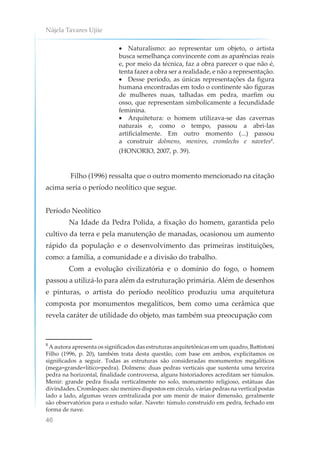 Nájela Tavares Ujiie
46
• Naturalismo: ao representar um objeto, o artista
busca semelhança convincente com as aparências reais
e, por meio da técnica, faz a obra parecer o que não é,
tenta fazer a obra ser a realidade, e não a representação.
• Desse período, as únicas representações da figura
humana encontradas em todo o continente são figuras
de mulheres nuas, talhadas em pedra, marfim ou
osso, que representam simbolicamente a fecundidade
feminina.
• Arquitetura: o homem utilizava-se das cavernas
naturais e, como o tempo, passou a abri-las
artificialmente. Em outro momento (...) passou
a construir dolmens, menires, cromlechs e navetes8
.
(HONORIO, 2007, p. 39).
Filho (1996) ressalta que o outro momento mencionado na citação
acima seria o período neolítico que segue.
Período Neolítico
Na Idade da Pedra Polida, a fixação do homem, garantida pelo
cultivo da terra e pela manutenção de manadas, ocasionou um aumento
rápido da população e o desenvolvimento das primeiras instituições,
como: a família, a comunidade e a divisão do trabalho.
Com a evolução civilizatória e o domínio do fogo, o homem
passou a utilizá-lo para além da estruturação primária. Além de desenhos
e pinturas, o artista do período neolítico produziu uma arquitetura
composta por monumentos megalíticos, bem como uma cerâmica que
revela caráter de utilidade do objeto, mas também sua preocupação com
8
A autora apresenta os significados das estruturas arquitetônicas em um quadro, Battistoni
Filho (1996, p. 20), também trata desta questão, com base em ambos, explicitamos os
significados a seguir. Todas as estruturas são consideradas monumentos megalíticos
(mega=grande+lítico=pedra). Dolmens: duas pedras verticais que sustenta uma terceira
pedra na horizontal, finalidade controversa, alguns historiadores acreditam ser túmulos.
Menir: grande pedra fixada verticalmente no solo, monumento religioso, estátuas das
divindades. Cromleques: são menires dispostos em círculo, várias pedras na vertical postas
lado a lado, algumas vezes centralizada por um menir de maior dimensão, geralmente
são observatórios para o estudo solar. Navete: túmulo construído em pedra, fechado em
forma de nave.
 