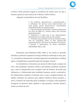 Teoria e Metodologia do Ensino da Arte
47
a beleza. Neste período surgem as esculturas de metal, uma vez que o
homem aprimora suas técnicas de vivência e sobrevivência.
Algumas características da arte Neolítica:
• Na cerâmica, apresentava-se a geometrização e
a estilização. Os motivos eram desenvolvidos por
cada grupo, porém destacavam-se características
individuais dentro do próprio grupo.
• Figuras humanas associadas a animais apareceram
em cerca de 6000 a.C.; mesmo assim, não exerciam
papel importante.
• Utilizava-se o estilo raio X nas representações,
desenhando-se os órgãos internos dos animais.
• O homem desse período serviu de intuição estética
sem ter consciência desta. O belo apareceu-lhe
espontaneamente. Em busca do domínio da natureza,
o homem a representava de forma naturalista.
(HONORIO, 2007, p. 40).
Entretanto, para Battistoni Filho (1996, p. 21), temos no período
Neolítico a primeira completa revolução estilística verificada na arte, pois,
“[...] os pintores abandonam o realismo figurativo do paleolítico e tendem
agora à simplificação e geometrização das imagens visuais”.
Ao estudarmos e tomarmos por pauta de observação a origem da
arte e das produções artísticas, desde a pré-história, podemos constatar
que a arte se interpenetra com a própria vida do homem, de modo que
influencia e é influenciada pela realidade humana, social e construtiva.
Os instrumentos artísticos evoluíram com e como o próprio homem, de
objetos coletados da natureza para objetos artísticos. Dessa maneira, a
arte e o homem são marcados pela civilidade e evolução, como podemos
averiguar no decorrer deste capítulo a cada período, corrente artística,
status ou estado da arte.
 