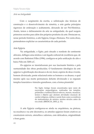 Nájela Tavares Ujiie
48
Arte na Antiguidade
Com o surgimento da escrita, a sofisticação das técnicas de
construção e o desenvolvimento da simetria, a arte ganha princípios
rigorosos de ordenação e acabamento, deixando de ser Pré-Histórica.
Assim, temos o delineamento da arte na antiguidade, da qual surgem
primeiros escritos para além dos próprios produtos da arte. Destacam-se,
nesse período histórico, a arte Egípcia, Grega e Romana. Por conta disso,
pretendemos explicitar as características de cada período.
Arte Egípcia
Na antiguidade, o Egito, país situado a nordeste do continente
africano, deflagra uma mística e um legado cultural de excelência que, de
acordo com Battistoni Filho (1996), configura-se pela unificação do alto e
baixo Nilo em 3200 a.C.
Os egípcios se imortalizaram por sua fascinante história e pela
suntuosidade das obras produzidas. O fundamento ideológico da arte
egípcia é a glorificação dos deuses e do rei, faraó, espécie de deus vivente,
homem divinizado, ponte relacional entre os homens e os deuses, o qual
mesmo após sua morte permanecia defunto divinizado e se erguiam
templos funerários e túmulos grandiosos, com a forma piramidal.
No Egito Antigo foram encontrados (por meio de
escavações arqueológicas, realizadas em templos,
pirâmides e tumbas) baixos-relevos, murais, mosaicos,
textos e objetos que atestam atividades musicais de
caráter religioso, militar e social, bem como a existência
de instrumentos de música, muitos séculos antes da
era cristã. (BRÉSCIA, 2003, p. 31).
A arte Egípcia configurou-se ainda na arquitetura, na pintura,
na escultura e na arte decorativa, os artesões egípcios foram criativos ao
construírem móveis, utensílios e adornos, com delicadeza, originalidade
e bom gosto.
 