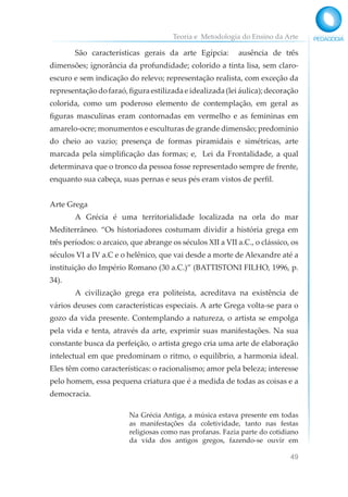 Teoria e Metodologia do Ensino da Arte
49
São características gerais da arte Egípcia: ausência de três
dimensões; ignorância da profundidade; colorido a tinta lisa, sem claro-
escuro e sem indicação do relevo; representação realista, com exceção da
representação do faraó, figura estilizada e idealizada (lei áulica); decoração
colorida, como um poderoso elemento de contemplação, em geral as
figuras masculinas eram contornadas em vermelho e as femininas em
amarelo-ocre; monumentos e esculturas de grande dimensão; predomínio
do cheio ao vazio; presença de formas piramidais e simétricas, arte
marcada pela simplificação das formas; e, Lei da Frontalidade, a qual
determinava que o tronco da pessoa fosse representado sempre de frente,
enquanto sua cabeça, suas pernas e seus pés eram vistos de perfil.
Arte Grega
A Grécia é uma territorialidade localizada na orla do mar
Mediterrâneo. “Os historiadores costumam dividir a história grega em
três períodos: o arcaico, que abrange os séculos XII a VII a.C., o clássico, os
séculos VI a IV a.C e o helênico, que vai desde a morte de Alexandre até a
instituição do Império Romano (30 a.C.)” (BATTISTONI FILHO, 1996, p.
34).
A civilização grega era politeísta, acreditava na existência de
vários deuses com características especiais. A arte Grega volta-se para o
gozo da vida presente. Contemplando a natureza, o artista se empolga
pela vida e tenta, através da arte, exprimir suas manifestações. Na sua
constante busca da perfeição, o artista grego cria uma arte de elaboração
intelectual em que predominam o ritmo, o equilíbrio, a harmonia ideal.
Eles têm como características: o racionalismo; amor pela beleza; interesse
pelo homem, essa pequena criatura que é a medida de todas as coisas e a
democracia.
Na Grécia Antiga, a música estava presente em todas
as manifestações da coletividade, tanto nas festas
religiosas como nas profanas. Fazia parte do cotidiano
da vida dos antigos gregos, fazendo-se ouvir em
 