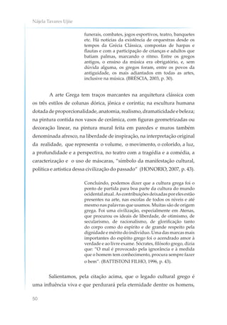 Nájela Tavares Ujiie
50
funerais, combates, jogos esportivos, teatro, banquetes
etc. Há notícias da existência de orquestras desde os
tempos da Grécia Clássica, compostas de harpas e
flautas e com a participação de crianças e adultos que
batiam palmas, marcando o ritmo. Entre os gregos
antigos, o ensino da música era obrigatório, e, sem
dúvida alguma, os gregos foram, entre os povos da
antiguidade, os mais adiantados em todas as artes,
inclusive na música. (BRÉSCIA, 2003, p. 30).
A arte Grega tem traços marcantes na arquitetura clássica com
os três estilos de colunas dórica, jônica e coríntia; na escultura humana
dotada de proporcionalidade, anatomia, realismo, dramaticidade e beleza;
na pintura contida nos vasos de cerâmica, com figuras geometrizadas ou
decoração linear, na pintura mural feita em paredes e muros também
denominada afresco, na liberdade de inspiração, na interpretação original
da realidade, que representa o volume, o movimento, o colorido, a luz,
a profundidade e a perspectiva, no teatro com a tragédia e a comédia, a
caracterização e o uso de máscaras, “símbolo da manifestação cultural,
política e artística dessa civilização do passado” (HONORIO, 2007, p. 43).
Concluindo, podemos dizer que a cultura grega foi o
ponto de partida para boa parte da cultura do mundo
ocidentalatual.Ascontribuiçõesdeixadasporelesestão
presentes na arte, nas escolas de todos os níveis e até
mesmo nas palavras que usamos. Muitas são de origem
grega. Foi uma civilização, especialmente em Atenas,
que procurou os ideais de liberdade, de otimismo, de
secularismo, de racionalismo, de glorificação tanto
do corpo como do espírito e de grande respeito pela
dignidade e mérito do indivíduo. Uma das marcas mais
importantes do espírito grego foi o acendrado amor à
verdade e ao livre exame. Sócrates, filósofo grego, dizia
que: “O mal é provocado pela ignorância e à medida
que o homem tem conhecimento, procura sempre fazer
o bem”. (BATTISTONI FILHO, 1996, p. 43).
Salientamos, pela citação acima, que o legado cultural grego é
uma influência viva e que perdurará pela eternidade dentre os homens,
 