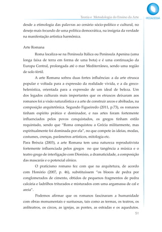 Teoria e Metodologia do Ensino da Arte
51
desde a etimologia das palavras ao cenário sócio-político e cultural, no
desejo mais fecundo de uma política democrática, na insígnia da verdade
na manifestação artística harmônica.
Arte Romana
Roma localiza-se na Península Itálica ou Península Apenina (uma
longa faixa de terra em forma de uma bota) e é uma continuação da
Europa Central, prolongada até o mar Mediterrâneo, sendo uma região
de solo fértil.
A arte Romana sofreu duas fortes influências: a da arte etrusca
popular e voltada para a expressão da realidade vivida, e a da greco-
helenística, orientada para a expressão de um ideal de beleza. Um
dos legados culturais mais importantes que os etruscos deixaram aos
romanos foi a visão naturalística e a arte de construir arcos e abóbadas, na
composição arquitetônica. Segundo Figueiredo (2011, p.73), os romanos
tinham espírito prático e dominador, e nas artes foram fortemente
influenciados pelos povos conquistados, os gregos tinham estilo
requintado, sendo que “Roma conquistou a Grécia militarmente, mas
espiritualmente foi dominada por ela”, no que compete às ideias, modas,
costumes, crenças, parâmetros artísticos, mitologia etc.
Para Bréscia (2003), a arte Romana tem uma natureza reprodutivista
fortemente influenciada pelos gregos no que tangência a música e o
teatro grego de interligação com Dionísio, a dramaticidade, a composição
das mascarás e o potencial cênico.
O praticismo romano fez com que na arquitetura, de acordo
com Honório (2007, p. 46), substituíssem “os blocos de pedra por
conglomerados de cimento, obtidos de pequenos fragmentos de pedra
calcária e ladrilhos triturados e misturados com uma argamassa de cal e
areia”.
Podemos afirmar que os romanos fascinaram a humanidade
com obras monumentais e suntuosas, tais como as termas, os teatros, os
anfiteatros, os circos, as igrejas, as pontes, as estradas e os aquedutos.
 
