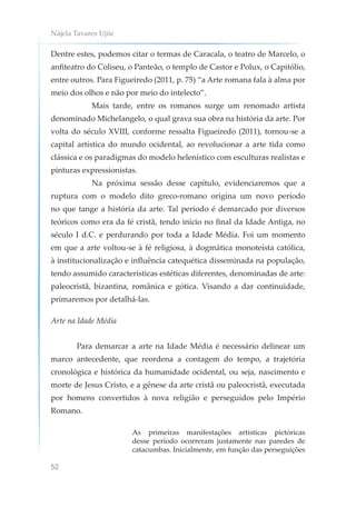 Nájela Tavares Ujiie
52
Dentre estes, podemos citar o termas de Caracala, o teatro de Marcelo, o
anfiteatro do Coliseu, o Panteão, o templo de Castor e Polux, o Capitólio,
entre outros. Para Figueiredo (2011, p. 75) “a Arte romana fala à alma por
meio dos olhos e não por meio do intelecto”.
Mais tarde, entre os romanos surge um renomado artista
denominado Michelangelo, o qual grava sua obra na história da arte. Por
volta do século XVIII, conforme ressalta Figueiredo (2011), tornou-se a
capital artística do mundo ocidental, ao revolucionar a arte tida como
clássica e os paradigmas do modelo helenístico com esculturas realistas e
pinturas expressionistas.
Na próxima sessão desse capítulo, evidenciaremos que a
ruptura com o modelo dito greco-romano origina um novo período
no que tange a história da arte. Tal período é demarcado por diversos
teóricos como era da fé cristã, tendo início no final da Idade Antiga, no
século I d.C. e perdurando por toda a Idade Média. Foi um momento
em que a arte voltou-se à fé religiosa, à dogmática monoteísta católica,
à institucionalização e influência catequética disseminada na população,
tendo assumido características estéticas diferentes, denominadas de arte:
paleocristã, bizantina, românica e gótica. Visando a dar continuidade,
primaremos por detalhá-las.
Arte na Idade Média
Para demarcar a arte na Idade Média é necessário delinear um
marco antecedente, que reordena a contagem do tempo, a trajetória
cronológica e histórica da humanidade ocidental, ou seja, nascimento e
morte de Jesus Cristo, e a gênese da arte cristã ou paleocristã, executada
por homens convertidos à nova religião e perseguidos pelo Império
Romano.
As primeiras manifestações artísticas pictóricas
desse período ocorreram justamente nas paredes de
catacumbas. Inicialmente, em função das perseguições
 