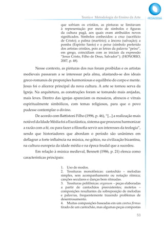 Teoria e Metodologia do Ensino da Arte
53
que sofriam os cristãos, as pinturas se limitavam
à representação por meio de símbolos e figuras
da cultura pagã, aos quais eram atribuídos novos
significados. Símbolos conhecidos: a cruz (sacrifício
de Cristo); a palma (martírio); a âncora (salvação); a
pomba (Espírito Santo) e o peixe (símbolo preferido
dos artistas cristãos, pois as letras da palavra “peixe”,
em grego, coincidiam com as iniciais da expressão
“Jesus Cristo, Filho de Deus, Salvador”). (HONORIO,
2007, p. 48).
Nesse contexto, as pinturas dos nus foram proibidas e os artistas
medievais passaram a se interessar pela alma, afastando-se dos ideais
greco-romanos de proporções harmoniosas e equilíbrio do corpo e mente.
Jesus foi o alicerce principal da nova cultura. A arte se tornou serva da
Igreja. Na arquitetura, as construções foram se tornando mais arejadas,
mais leves. Dentro das igrejas apareciam os mosaicos, afrescos e vitrais
espiritualmente simbólicos, com temas religiosos, para que o povo
pudesse contemplar o divino.
De acordo com Battistoni Filho (1996, p. 46), “[...] a realização mais
notáveldaIdadeMédiafoiaEscolástica,sistemaqueprocurouharmonizar
a razão com a fé, ou para fazer a filosofia servir aos interesses da teologia”,
sendo que historiadores que abordam o período são unânimes em
deflagrar a forte influência na música, no gótico, na civilização bizantina,
na cultura europeia da idade média e na época feudal que a sucedeu.
Em relação à música medieval, Bennett (1986, p. 21) elenca como
características principais:
1. Uso de modos.
2. Tessituras monofônicas: cantochão – melodias
simples, sem acompanhamento ou notação rítmica;
canções seculares e danças bem ritmadas.
3. Tessituras polifônicas: organum – peças elaboradas
a partir de cantochãos preexistentes; motetos –
composições resultantes da sobreposição de melodias
e palavras, frequentemente trazendo problemas de
desentrosamento.
4. Muitas composições baseadas em um cantus firmus
tirado de um cantochão, mas algumas peças compostas
 