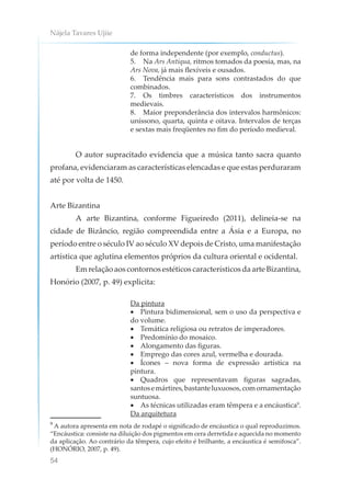 Nájela Tavares Ujiie
54
de forma independente (por exemplo, conductus).
5. Na Ars Antiqua, ritmos tomados da poesia, mas, na
Ars Nova, já mais flexíveis e ousados.
6. Tendência mais para sons contrastados do que
combinados.
7. Os timbres característicos dos instrumentos
medievais.
8. Maior preponderância dos intervalos harmônicos:
uníssono, quarta, quinta e oitava. Intervalos de terças
e sextas mais freqüentes no fim do período medieval.
O autor supracitado evidencia que a música tanto sacra quanto
profana, evidenciaram as características elencadas e que estas perduraram
até por volta de 1450.
Arte Bizantina
A arte Bizantina, conforme Figueiredo (2011), delineia-se na
cidade de Bizâncio, região compreendida entre a Ásia e a Europa, no
período entre o século IV ao século XV depois de Cristo, uma manifestação
artística que aglutina elementos próprios da cultura oriental e ocidental.
Em relação aos contornos estéticos característicos da arte Bizantina,
Honório (2007, p. 49) explicita:
Da pintura
• Pintura bidimensional, sem o uso da perspectiva e
do volume.
• Temática religiosa ou retratos de imperadores.
• Predomínio do mosaico.
• Alongamento das figuras.
• Emprego das cores azul, vermelha e dourada.
• Ícones – nova forma de expressão artística na
pintura.
• Quadros que representavam figuras sagradas,
santosemártires,bastanteluxuosos,comornamentação
suntuosa.
• As técnicas utilizadas eram têmpera e a encáustica9
.
Da arquitetura
9
A autora apresenta em nota de rodapé o significado de encáustica o qual reproduzimos.
“Encáustica: consiste na diluição dos pigmentos em cera derretida e aquecida no momento
da aplicação. Ao contrário da têmpera, cujo efeito é brilhante, a encáustica é semifosca”.
(HONÓRIO, 2007, p. 49).
 