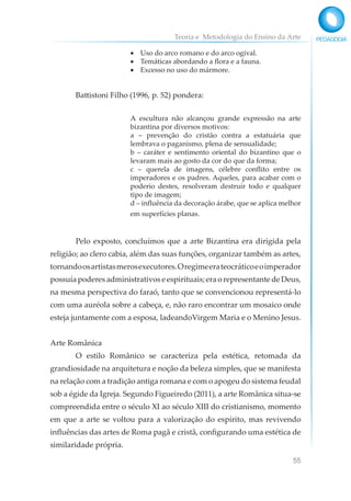 Teoria e Metodologia do Ensino da Arte
55
• Uso do arco romano e do arco ogival.
• Temáticas abordando a flora e a fauna.
• Excesso no uso do mármore.
Battistoni Filho (1996, p. 52) pondera:
A escultura não alcançou grande expressão na arte
bizantina por diversos motivos:
a – prevenção do cristão contra a estatuária que
lembrava o paganismo, plena de sensualidade;
b – caráter e sentimento oriental do bizantino que o
levaram mais ao gosto da cor do que da forma;
c – querela de imagens, célebre conflito entre os
imperadores e os padres. Aqueles, para acabar com o
poderio destes, resolveram destruir todo e qualquer
tipo de imagem;
d – influência da decoração árabe, que se aplica melhor
em superfícies planas.
Pelo exposto, concluímos que a arte Bizantina era dirigida pela
religião; ao clero cabia, além das suas funções, organizar também as artes,
tornandoosartistasmerosexecutores.Oregimeerateocráticoeoimperador
possuía poderes administrativos e espirituais; era o representante de Deus,
na mesma perspectiva do faraó, tanto que se convencionou representá-lo
com uma auréola sobre a cabeça, e, não raro encontrar um mosaico onde
esteja juntamente com a esposa, ladeandoVirgem Maria e o Menino Jesus.
Arte Românica
O estilo Românico se caracteriza pela estética, retomada da
grandiosidade na arquitetura e noção da beleza simples, que se manifesta
na relação com a tradição antiga romana e com o apogeu do sistema feudal
sob a égide da Igreja. Segundo Figueiredo (2011), a arte Românica situa-se
compreendida entre o século XI ao século XIII do cristianismo, momento
em que a arte se voltou para a valorização do espírito, mas revivendo
influências das artes de Roma pagã e cristã, configurando uma estética de
similaridade própria.
 