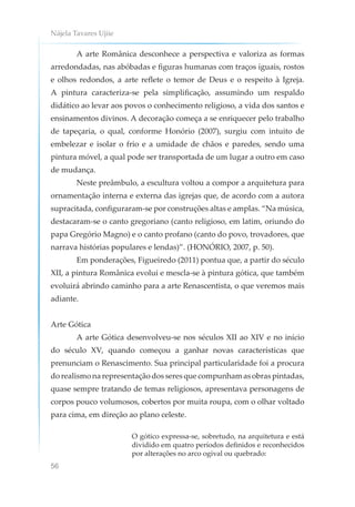 Nájela Tavares Ujiie
56
A arte Românica desconhece a perspectiva e valoriza as formas
arredondadas, nas abóbadas e figuras humanas com traços iguais, rostos
e olhos redondos, a arte reflete o temor de Deus e o respeito à Igreja.
A pintura caracteriza-se pela simplificação, assumindo um respaldo
didático ao levar aos povos o conhecimento religioso, a vida dos santos e
ensinamentos divinos. A decoração começa a se enriquecer pelo trabalho
de tapeçaria, o qual, conforme Honório (2007), surgiu com intuito de
embelezar e isolar o frio e a umidade de chãos e paredes, sendo uma
pintura móvel, a qual pode ser transportada de um lugar a outro em caso
de mudança.
Neste preâmbulo, a escultura voltou a compor a arquitetura para
ornamentação interna e externa das igrejas que, de acordo com a autora
supracitada, configuraram-se por construções altas e amplas. “Na música,
destacaram-se o canto gregoriano (canto religioso, em latim, oriundo do
papa Gregório Magno) e o canto profano (canto do povo, trovadores, que
narrava histórias populares e lendas)”. (HONÓRIO, 2007, p. 50).
Em ponderações, Figueiredo (2011) pontua que, a partir do século
XII, a pintura Românica evolui e mescla-se à pintura gótica, que também
evoluirá abrindo caminho para a arte Renascentista, o que veremos mais
adiante.
Arte Gótica
A arte Gótica desenvolveu-se nos séculos XII ao XIV e no início
do século XV, quando começou a ganhar novas características que
prenunciam o Renascimento. Sua principal particularidade foi a procura
do realismo na representação dos seres que compunham as obras pintadas,
quase sempre tratando de temas religiosos, apresentava personagens de
corpos pouco volumosos, cobertos por muita roupa, com o olhar voltado
para cima, em direção ao plano celeste.
O gótico expressa-se, sobretudo, na arquitetura e está
dividido em quatro períodos definidos e reconhecidos
por alterações no arco ogival ou quebrado:
 