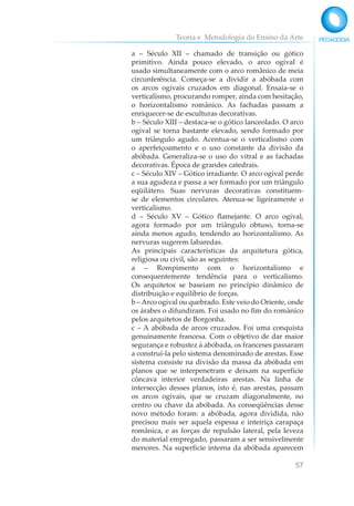 Teoria e Metodologia do Ensino da Arte
57
a – Século XII – chamado de transição ou gótico
primitivo. Ainda pouco elevado, o arco ogival é
usado simultaneamente com o arco românico de meia
circunferência. Começa-se a dividir a abóbada com
os arcos ogivais cruzados em diagonal. Ensaia-se o
verticalismo, procurando romper, ainda com hesitação,
o horizontalismo românico. As fachadas passam a
enriquecer-se de esculturas decorativas.
b – Século XIII – destaca-se o gótico lanceolado. O arco
ogival se torna bastante elevado, sendo formado por
um triângulo agudo. Acentua-se o verticalismo com
o aperfeiçoamento e o uso constante da divisão da
abóbada. Generaliza-se o uso do vitral e as fachadas
decorativas. Época de grandes catedrais.
c – Século XIV – Gótico irradiante. O arco ogival perde
a sua agudeza e passa a ser formado por um triângulo
eqüilátero. Suas nervuras decorativas constituem-
se de elementos circulares. Atenua-se ligeiramente o
verticalismo.
d – Século XV – Gótico flamejante. O arco ogival,
agora formado por um triângulo obtuso, torna-se
ainda menos agudo, tendendo ao horizontalismo. As
nervuras sugerem labaredas.
As principais características da arquitetura gótica,
religiosa ou civil, são as seguintes:
a – Rompimento com o horizontalismo e
consequentemente tendência para o verticalismo.
Os arquitetos se baseiam no princípio dinâmico de
distribuição e equilíbrio de forças.
b – Arco ogival ou quebrado. Este veio do Oriente, onde
os árabes o difundiram. Foi usado no fim do românico
pelos arquitetos de Borgonha.
c – A abóbada de arcos cruzados. Foi uma conquista
genuinamente francesa. Com o objetivo de dar maior
segurança e robustez à abóbada, os franceses passaram
a construí-la pelo sistema denominado de arestas. Esse
sistema consiste na divisão da massa da abóbada em
planos que se interpenetram e deixam na superfície
côncava interior verdadeiras arestas. Na linha de
intersecção desses planos, isto é, nas arestas, passam
os arcos ogivais, que se cruzam diagonalmente, no
centro ou chave da abóbada. As conseqüências desse
novo método foram: a abóbada, agora dividida, não
precisou mais ser aquela espessa e inteiriça carapaça
românica, e as forças de repulsão lateral, pela leveza
do material empregado, passaram a ser sensivelmente
menores. Na superfície interna da abóbada aparecem
 