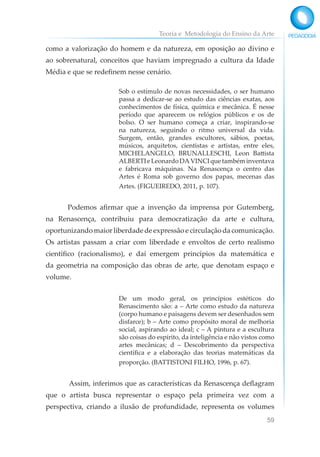 Teoria e Metodologia do Ensino da Arte
59
como a valorização do homem e da natureza, em oposição ao divino e
ao sobrenatural, conceitos que haviam impregnado a cultura da Idade
Média e que se redefinem nesse cenário.
Sob o estímulo de novas necessidades, o ser humano
passa a dedicar-se ao estudo das ciências exatas, aos
conhecimentos de física, química e mecânica. É nesse
período que aparecem os relógios públicos e os de
bolso. O ser humano começa a criar, inspirando-se
na natureza, seguindo o ritmo universal da vida.
Surgem, então, grandes escultores, sábios, poetas,
músicos, arquitetos, cientistas e artistas, entre eles,
MICHELANGELO, BRUNALLESCHI, Leon Battista
ALBERTIeLeonardoDAVINCIquetambéminventava
e fabricava máquinas. Na Renascença o centro das
Artes é Roma sob governo dos papas, mecenas das
Artes. (FIGUEIREDO, 2011, p. 107).
Podemos afirmar que a invenção da imprensa por Gutemberg,
na Renascença, contribuiu para democratização da arte e cultura,
oportunizando maior liberdade de expressão e circulação da comunicação.
Os artistas passam a criar com liberdade e envoltos de certo realismo
científico (racionalismo), e daí emergem princípios da matemática e
da geometria na composição das obras de arte, que denotam espaço e
volume.
De um modo geral, os princípios estéticos do
Renascimento são: a – Arte como estudo da natureza
(corpo humano e paisagens devem ser desenhados sem
disfarce); b – Arte como propósito moral de melhoria
social, aspirando ao ideal; c – A pintura e a escultura
são coisas do espírito, da inteligência e não vistos como
artes mecânicas; d – Descobrimento da perspectiva
científica e a elaboração das teorias matemáticas da
proporção. (BATTISTONI FILHO, 1996, p. 67).
			Assim, inferimos que as características da Renascença deflagram
que o artista busca representar o espaço pela primeira vez com a
perspectiva, criando a ilusão de profundidade, representa os volumes
 