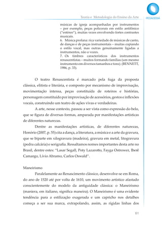 Teoria e Metodologia do Ensino da Arte
61
músicas de igreja acompanhadas por instrumentos
– por exemplo, peças policorais em estilo antifônico
(“estéreo”), muitas vezes envolvendo fortes contrastes
musicais.
6. Música profana: rica variedade de músicas de canto,
de danças e de peças instrumentais – muitas copiando
o estilo vocal, mas outras genuinamente ligadas a
instrumentos, não a vozes.
7. Os timbres característicos dos instrumentos
renascentistas – muitos formando famílias (um mesmo
instrumento em diversos tamanhos e tons). (BENNETT,
1986, p. 33).
O teatro Renascentista é marcado pela fuga da proposta
clássica, elitista e literária, e composto por mecanismo de improvisação,
movimentação intensa, peças constituída de roteiros e histórias,
personagem constituído por improvisação de acessórios, gestos e inflexões
vocais, construindo um teatro de ações vivas e verdadeiras.
A arte, nesse contexto, passou a ser vista como expressão do belo,
que se figura de diversas formas, amparada por manifestações artísticas
de diferentes naturezas.
Dentre as manifestações artísticas, de diferentes naturezas,
Honório (2007, p. 55) cita a dança, a literatura, a música e a arte da gravura,
que se biparte em xilogravura (madeira), gravura em metal, litogravura
(pedra calcária) e serigrafia. Ressaltamos nomes importantes desta arte no
Brasil, dentre estes: “Lasar Segall, Poty Lazarotto, Fayga Ostrower, Iberê
Camargo, Lívio Abramo, Carlos Oswald”.
Maneirismo
Paralelamente ao Renascimento clássico, desenvolve-se em Roma,
do ano de 1520 até por volta de 1610, um movimento artístico afastado
conscientemente do modelo da antiguidade clássica: o Maneirismo
(maniera, em italiano, significa maneira). O Maneirismo é uma evidente
tendência para a estilização exagerada e um capricho nos detalhes
começa a ser sua marca, extrapolando, assim, as rígidas linhas dos
 