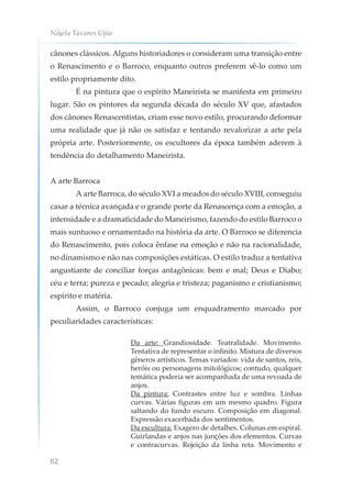Nájela Tavares Ujiie
62
cânones clássicos. Alguns historiadores o consideram uma transição entre
o Renascimento e o Barroco, enquanto outros preferem vê-lo como um
estilo propriamente dito.
É na pintura que o espírito Maneirista se manifesta em primeiro
lugar. São os pintores da segunda década do século XV que, afastados
dos cânones Renascentistas, criam esse novo estilo, procurando deformar
uma realidade que já não os satisfaz e tentando revalorizar a arte pela
própria arte. Posteriormente, os escultores da época também aderem à
tendência do detalhamento Maneirista.
A arte Barroca
A arte Barroca, do século XVI a meados do século XVIII, conseguiu
casar a técnica avançada e o grande porte da Renascença com a emoção, a
intensidade e a dramaticidade do Maneirismo, fazendo do estilo Barroco o
mais suntuoso e ornamentado na história da arte. O Barroco se diferencia
do Renascimento, pois coloca ênfase na emoção e não na racionalidade,
no dinamismo e não nas composições estáticas. O estilo traduz a tentativa
angustiante de conciliar forças antagônicas: bem e mal; Deus e Diabo;
céu e terra; pureza e pecado; alegria e tristeza; paganismo e cristianismo;
espírito e matéria.
Assim, o Barroco conjuga um enquadramento marcado por
peculiaridades características:
Da arte: Grandiosidade. Teatralidade. Movimento.
Tentativa de representar o infinito. Mistura de diversos
gêneros artísticos. Temas variados: vida de santos, reis,
heróis ou personagens mitológicos; contudo, qualquer
temática poderia ser acompanhada de uma revoada de
anjos.
Da pintura: Contrastes entre luz e sombra. Linhas
curvas. Várias figuras em um mesmo quadro. Figura
saltando do fundo escuro. Composição em diagonal.
Expressão exacerbada dos sentimentos.
Da escultura: Exagero de detalhes. Colunas em espiral.
Guirlandas e anjos nas junções dos elementos. Curvas
e contracurvas. Rejeição da linha reta. Movimento e
 