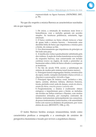Teoria e Metodologia do Ensino da Arte
63
expressividade na figura humana. (HONÓRIO, 2007,
p. 59).
No que diz respeito a música Barroca as características suscitadas
são as que seguem:
1. De início, a retomada de tessituras mais leves e
homofônicas, com a melodia apoiada em acordes
simples. As tessituras polifônicas, entretanto, logo
retornam.
2. O baixo contínuo ou baixo cifrado torna-se a base
de quase toda a música barroca – fornecendo uma
decidida linha de baixo que impulsiona a música para
a frente, do começo ao fim.
3. Um direcionamento que impulsiona do princípio ao
fim toda uma peça.
4. A família das violas é gradualmente substituída pela
dos violinos.A seção de cordas transforma-se no núcleo
da orquestra barroca, mas conservando um teclado
contínuo (cravo ou órgão), de modo a preencher as
harmonias sobre a linha do baixo cifrado e a enriquecer
as tessituras.
5. No fim do século XVII, ocorre a substituição do
sistema de modos pelo sistema tonal (maior-menor).
6. Principais formas empregadas: binária, ternária (ária
da capo), rondó, variações (incluindo o baixo ostinato, a
chacona e a passacaglia), ritornello e fuga.
7. Principais tipos de música: coral, recitativo e ária,
ópera, cantata, abertura italiana, abertura francesa,
tocata, prelúdio coral, suíte de danças, sonata da câmera,
sonata da chiesa, concerto grosso e concerto solo.
8. Freqüentemente, a música é exuberante: ritmos
enérgicos a impulsionam para a frente; as melodias
são tecidas em linhas extensas e fluentes, com muitos
ornamentos (trinados, por exemplo); contrastes de
timbres instrumentais (principalmente nos concertos),
de pouco instrumentos contra muitos, e de sonoridades
fortes com suaves (a dinâmica de patamares, por vezes
efeitos de eco). (BENNETT, 1986, p. 43).
O teatro Barroco herdou avanços renascentistas, tendo como
característica profícua a cenografia e a construção de cenários de
perspectiva ilusionistas e tocado por reviver a arquitetura clássica.
 