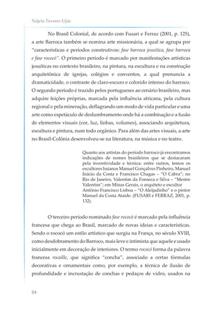Nájela Tavares Ujiie
64
No Brasil Colonial, de acordo com Fusari e Ferraz (2001, p. 125),
a arte Barroca também se nomina arte missionária, a qual se agrupa por
“características e períodos construtivos: fase barroca jesuítica, fase barroca
e fase rococó”. O primeiro período é marcado por manifestações artísticas
jesuíticas no contexto brasileiro, na pintura, na escultura e na construção
arquitetônica de igrejas, colégios e conventos, a qual prenuncia a
dramaticidade, o contraste de claro-escuro e colorido intenso do barroco.
O segundo período é trazido pelos portugueses ao cenário brasileiro, mas
adquire feições próprias, marcada pela influência africana, pela cultura
regional e pela mineração, deflagrando um modo de vida particular e uma
arte como espetáculo de deslumbramento onde há a combinação e a fusão
de elementos visuais (cor, luz, linhas, volumes), associando arquitetura,
escultura e pintura, num todo orgânico. Para além das artes visuais, a arte
no Brasil-Colônia desenvolveu-se na literatura, na música e no teatro.
Quanto aos artistas do período barroco já encontramos
indicações de nomes brasileiros que se destacaram
pela inventividade e técnica: entre outros, temos os
escultores baianos Manuel Gonçalves Pinheiro, Manuel
Inácio da Costa e Francisco Chagas – “O Cabra”; no
Rio de Janeiro, Valentim da Fonseca e Silva – “Mestre
Valentim”; em Minas Gerais, o arquiteto e escultor
Antônio Francisco Lisboa – “O Aleijadinho” e o pintor
Manuel da Costa Ataíde. (FUSARI e FERRAZ, 2001, p.
132).
O terceiro período nominado fase rococó é marcado pela influência
francesa que chega ao Brasil, marcado de novas ideias e características.
Sendo o rococó um estilo artístico que surgiu na França, no século XVIII,
como desdobramento do Barroco, mais leve e intimista que aquele e usado
inicialmente em decoração de interiores. O termo rococó forma da palavra
francesa rocaille, que significa “concha”, associado a certas fórmulas
decorativas e ornamentais como, por exemplo, a técnica de ilusão de
profundidade e incrustação de conchas e pedaços de vidro, usados na
 
