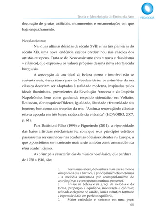 Teoria e Metodologia do Ensino da Arte
65
decoração de grutas artificiais, monumentos e ornamentações em que
haja enquadramento.
Neoclassicismo
Nas duas últimas décadas do século XVIII e nas três primeiras do
século XIX, uma nova tendência estética predominou nas criações dos
artistas europeus. Trata-se do Neoclassicismo (neo = novo e classicismo
= clássico), que expressou os valores próprios de uma nova e fortalecida
burguesia.
A concepção de um ideal de beleza eterno e imutável não se
sustenta mais, dessa forma para os Neoclassicistas, os princípios da era
clássica deveriam ser adaptados à realidade moderna, inspirados pelos
ideais iluministas, provenientes da Revolução Francesa e do Império
Napoleônico, bem como ganhando respaldo sistemático em Voltaire,
Rousseau, Montesquieu e Diderot, igualdade, liberdade e fraternidade aos
homens, bem como aos preceitos da arte. “Assim, a renovação do clássico
estava apoiada em três bases: razão, ciência e técnica” (HONÓRIO, 2007,
p. 61).
Para Battistoni Filho (1996) e Figueiredo (2011), a rigorosidade
das bases artísticas neoclássicas fez com que seus princípios estéticos
passassem a ser ensinados nas academias oficiais existentes na Europa, o
que o possibilitou ser nominado mais tarde também como arte acadêmica
e/ou academicismo.
As principais características da música neoclássica, que perdura
de 1750 a 1810, são:
1. Formasmaisleve,detessituramaisclaraemenos
complicadaqueabarroca;éprincipalmentehomofônica
– a melodia sustentada por acompanhamento de
acordes (mas o contraponto continua presente).
2. Ênfase na beleza e na graça da melodia e da
forma, proporção e equilíbrio, moderação e controle;
refinada e elegante no caráter, com a estrutura formal e
a expressividade em perfeito equilíbrio.
3. Maior variedade e contraste em uma peça:
 