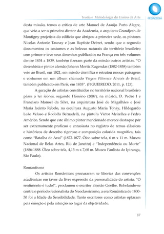Teoria e Metodologia do Ensino da Arte
67
desta missão, temos o crítico de arte Manuel de Araújo Porto Alegre,
que veio a ser o primeiro diretor da Academia, o arquiteto Grandjean de
Montigny projetista do edifício que abrigou a primeira sede, os pintores
Nicolas Antonie Taunay e Jean Baptiste Debret, sendo que o segundo
documentou os costumes e as belezas naturais do território brasileiro
com primor e teve seus desenhos publicados na França em três volumes
dentre 1834 a 1839, também fizeram parte da missão outros artistas. “O
desenhista e pintor alemão Johann Moritz Rugendas (1802-1858) também
veio ao Brasil, em 1821, em missão científica e retratou nossas paisagens
e costumes em um álbum chamado Viagem Pitoresca Através do Brasil,
também publicado em Paris, em 1835”. (FIGUEIREDO, 2011, p. 125).
A geração de artistas constituídos no território nacional brasileiro
passa a ter ícones, segundo Honório (2007), na música, D. Pedro I e
Francisco Manoel da Silva, na arquitetura José de Magalhães e José
Maria Jacinto Rebelo, na escultura Augusto Maria Tonay, Hildegardo
Leão Veloso e Rodolfo Bernadelli, na pintura Victor Meirelles e Pedro
Américo. Sendo que este último pintor mencionado merece destaque por
ser extremamente profícuo e entusiasta no registro de temas clássicos
e históricos de desenho rigoroso e composição colorida magnífica, tais
como “Batalha de Avaí” (1872-1877. Óleo sobre tela, 6 m x 11 m. Museu
Nacional de Belas Artes, Rio de Janeiro) e “Independência ou Morte”
(1886-1888. Óleo sobre tela, 4,15 m x 7,60 m. Museu Paulista do Ipiranga,
São Paulo).
Romantismo
Os artistas Românticos procuraram se libertar das convenções
acadêmicas em favor da livre expressão da personalidade do artista. “O
sentimento é tudo!”, proclamou o escritor alemão Goethe. Rebelando-se
contra o período racionalista do Neoclassicismo, a era Romântica de 1800-
50 foi a Idade da Sensibilidade. Tanto escritores como artistas optaram
pela emoção e pela intuição no lugar da objetividade.
 