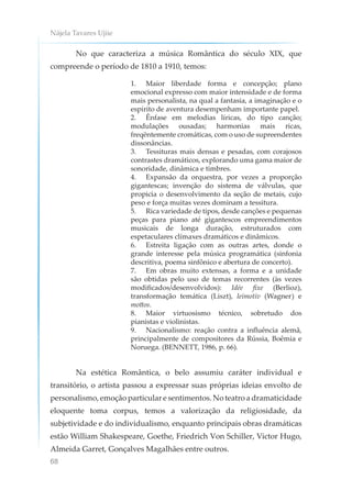 Nájela Tavares Ujiie
68
No que caracteriza a música Romântica do século XIX, que
compreende o período de 1810 a 1910, temos:
1. Maior liberdade forma e concepção; plano
emocional expresso com maior intensidade e de forma
mais personalista, na qual a fantasia, a imaginação e o
espírito de aventura desempenham importante papel.
2. Ênfase em melodias líricas, do tipo canção;
modulações ousadas; harmonias mais ricas,
freqëntemente cromáticas, com o uso de supreendentes
dissonâncias.
3. Tessituras mais densas e pesadas, com corajosos
contrastes dramáticos, explorando uma gama maior de
sonoridade, dinâmica e timbres.
4. Expansão da orquestra, por vezes a proporção
gigantescas; invenção do sistema de válvulas, que
propicia o desenvolvimento da seção de metais, cujo
peso e força muitas vezes dominam a tessitura.
5. Rica variedade de tipos, desde canções e pequenas
peças para piano até gigantescos empreendimentos
musicais de longa duração, estruturados com
espetaculares clímaxes dramáticos e dinâmicos.
6. Estreita ligação com as outras artes, donde o
grande interesse pela música programática (sinfonia
descritiva, poema sinfônico e abertura de concerto).
7. Em obras muito extensas, a forma e a unidade
são obtidas pelo uso de temas recorrentes (às vezes
modificados/desenvolvidos): Idée fixe (Berlioz),
transformação temática (Liszt), leimotiv (Wagner) e
mottos.
8. Maior virtuosismo técnico, sobretudo dos
pianistas e violinistas.
9. Nacionalismo: reação contra a influência alemã,
principalmente de compositores da Rússia, Boêmia e
Noruega. (BENNETT, 1986, p. 66).
Na estética Romântica, o belo assumiu caráter individual e
transitório, o artista passou a expressar suas próprias ideias envolto de
personalismo, emoção particular e sentimentos. No teatro a dramaticidade
eloquente toma corpus, temos a valorização da religiosidade, da
subjetividade e do individualismo, enquanto principais obras dramáticas
estão William Shakespeare, Goethe, Friedrich Von Schiller, Victor Hugo,
Almeida Garret, Gonçalves Magalhães entre outros.
 