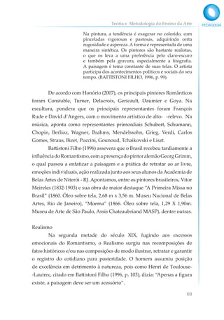 Teoria e Metodologia do Ensino da Arte
69
Na pintura, a tendência é exagerar no colorido, com
pinceladas vigorosas e pastosas, adquirindo certa
rugosidade e aspereza. A forma é representada de uma
maneira sintética. Os pintores são bastante realistas,
o que os leva a uma preferência pelo claro-escuro
e também pela gravura, especialmente a litografia.
A paisagem é tema constante de suas telas. O artista
participa dos acontecimentos políticos e sociais do seu
tempo. (BATTISTONI FILHO, 1996, p. 99).
De acordo com Honório (2007), os principais pintores Românticos
foram Constable, Turner, Delacroix, Gericault, Daumier e Goya. Na
escultura, pondera que os principais representantes foram François
Rude e David d’Angers, com o movimento artístico de alto- -relevo. Na
música, aponta como representantes primordiais Schubert, Schumann,
Chopin, Berlioz, Wagner, Brahms, Mendelssohn, Grieg, Verdi, Carlos
Gomes, Straus, Bizet, Puccini, Gounoud, Tchaikovski e Liszt.
Battistoni Filho (1996) assevera que o Brasil recebeu tardiamente a
influênciadoRomantismo,comapresençadopintoralemãoGeorgGrimm,
o qual passou a enfatizar a paisagem e a prática de retratar ao ar livre,
emoções individuais, ação realizada junto aos seus alunos daAcademia de
Belas Artes de Niterói - RJ. Apontamos, entre os pintores brasileiros, Vitor
Meireles (1832-1903) e sua obra de maior destaque “A Primeira Missa no
Brasil” (1860. Óleo sobre tela, 2,68 m x 3,56 m. Museu Nacional de Belas
Artes, Rio de Janeiro), “Moema” (1866. Óleo sobre tela, 1,29 X 1,90m.
Museu de Arte de São Paulo, Assis Chateaubriand MASP), dentre outras.
Realismo
Na segunda metade do século XIX, fugindo aos excessos
emocionais do Romantismo, o Realismo surgiu nas recomposições de
fatos históricos e/ou nas composições de modo ilustrar, retratar e garantir
o registro do cotidiano para posteridade. O homem assumiu posição
de excelência em detrimento à natureza, pois como Henri de Toulouse-
-Lautrec, citado em Battistoni Filho (1996, p. 103), dizia: “Apenas a figura
existe, a paisagem deve ser um acessório”.
 